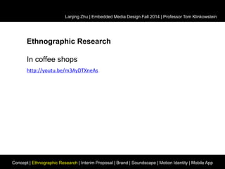 Lanjing Zhu | Embedded Media Design Fall 2014 | Professor Tom Klinkowstein 
Ethnographic Research 
In coffee shops 
http://youtu.be/m3AyDTXneAs 
Concept | Ethnographic Research | Interim Proposal | Brand | Soundscape | Motion Identity | Mobile App 
 