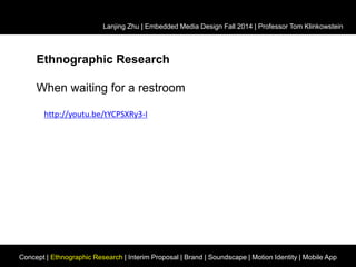 Lanjing Zhu | Embedded Media Design Fall 2014 | Professor Tom Klinkowstein 
Ethnographic Research 
When waiting for a restroom 
http://youtu.be/tYCPSXRy3-I 
Concept | Ethnographic Research | Interim Proposal | Brand | Soundscape | Motion Identity | Mobile App 
 