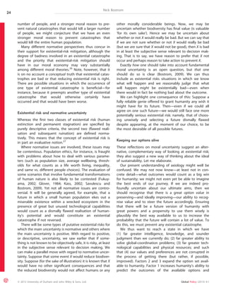 Nick Bostrom 
number of people, and a stronger moral reason to pre-vent 
natural catastrophes that would kill a larger number 
of people, we might conjecture that we have an even 
stronger moral reason to prevent catastrophes that 
would kill the entire human population. 
Many different normative perspectives thus concur in 
their support for existential-risk mitigation, although the 
degree of badness involved in an existential catastrophe 
and the priority that existential-risk mitigation should 
have in our moral economy may vary substantially 
among different moral theories.26 Note, however, that it 
is on no account a conceptual truth that existential catas-trophes 
are bad or that reducing existential risk is right. 
There are possible situations in which the occurrence of 
one type of existential catastrophe is beneficial—for 
instance, because it preempts another type of existential 
catastrophe that would otherwise certainly have 
occurred and that would have been worse. 
Existential risk and normative uncertainty 
Whereas the first two classes of existential risk (human 
extinction and permanent stagnation) are specified by 
purely descriptive criteria, the second two (flawed reali-sation 
and subsequent ruination) are defined norma-tively. 
This means that the concept of existential risk is 
in part an evaluative notion.27 
Where normative issues are involved, these issues may 
be contentious. Population ethics, for instance, is fraught 
with problems about how to deal with various parame-ters 
(such as population size, average wellbeing, thresh-olds 
for what counts as a life worth living, inequality, 
and same vs. different people choices). The evaluation of 
some scenarios that involve fundamental transformations 
of human nature is also likely to be contested (Fukuy-ama, 
2002; Glover, 1984; Kass, 2002; Savulescu and 
Bostrom, 2009). Yet not all normative issues are contro-versial. 
It will be generally agreed, for example, that a 
future in which a small human population ekes out a 
miserable existence within a wrecked ecosystem in the 
presence of great but unused technological capabilities 
would count as a dismally flawed realisation of human-ity’s 
potential and would constitute an existential 
catastrophe if not reversed. 
There will be some types of putative existential risks for 
which the main uncertainty is normative and others where 
the main uncertainty is positive. With regard to positive, 
or descriptive, uncertainty, we saw earlier that if some-thing 
is not known to be objectively safe, it is risky, at least 
in the subjective sense relevant to decision making. We 
can make a parallel move with regard to normative uncer-tainty. 
Suppose that some event X would reduce biodiver-sity. 
Suppose (for the sake of illustration) it is known that X 
would have no other significant consequences and that 
the reduced biodiversity would not affect humans or any 
other morally considerable beings. Now, we may be 
uncertain whether biodiversity has final value (is valuable 
‘for its own sake’). Hence we may be uncertain about 
whether or not X would really be bad. But we can say that 
if we are not sure whether or not X would really be bad 
(but we are sure that X would not be good), then X is bad 
in at least the subjective sense relevant to decision mak-ing. 
That is to say, we have reason to prefer that X not 
occur and perhaps reason to take action to prevent X. 
Exactly how one should take into account fundamental 
moral uncertainty is an open question, but that one 
should do so is clear (Bostrom, 2009). We can thus 
include as existential risks situations in which we know 
what will happen and we reasonably judge that what 
will happen might be existentially bad—even when 
there would in fact be nothing bad about the outcome. 
We can highlight one consequence of this: Suppose a 
fully reliable genie offered to grant humanity any wish it 
might have for its future. Then—even if we could all 
agree on one such future—we would still face one more 
potentially serious existential risk: namely, that of choos-ing 
unwisely and selecting a future dismally flawed 
despite appearing, at the moment of our choice, to be 
the most desirable of all possible futures. 
Keeping our options alive 
These reflections on moral uncertainty suggest an alter-native, 
complementary way of looking at existential risk; 
they also suggest a new way of thinking about the ideal 
of sustainability. Let me elaborate. 
Our present understanding of axiology might well be 
confused. We may not now know—at least not in con-crete 
detail—what outcomes would count as a big win 
for humanity; we might not even yet be able to imagine 
the best ends of our journey. If we are indeed pro-foundly 
uncertain about our ultimate aims, then we 
should recognise that there is a great option value in 
preserving—and ideally improving—our ability to recog-nise 
value and to steer the future accordingly. Ensuring 
that there will be a future version of humanity with 
great powers and a propensity to use them wisely is 
plausibly the best way available to us to increase the 
probability that the future will contain a lot of value. To 
do this, we must prevent any existential catastrophe. 
We thus want to reach a state in which we have 
(1) far greater intelligence, knowledge, and sounder 
judgment than we currently do; (2) far greater ability to 
solve global-coordination problems; (3) far greater tech-nological 
capabilities and physical resources; and such 
that (4) our values and preferences are not corrupted in 
the process of getting there (but rather, if possible, 
improved). Factors 2 and 3 expand the option set avail-able 
to humanity. Factor 1 increases humanity’s ability to 
predict the outcomes of the available options and 
24 
ª 2013 University of Durham and John Wiley & Sons, Ltd. Global Policy (2013) 4:1 
 