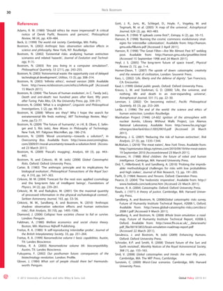 Nick Bostrom 
References 
Adams, R. M. (1989) ‘Should ethics be more impersonal? A critical 
notice of Derek Parfit, Reasons and persons’, Philosophical 
Review, 98 (4), pp. 439–484. 
Beck, U. (1999) The world risk society. Cambridge, MA: Polity. 
Bostrom, N. (2002) Anthropic bias: observation selection effects in 
science and philosophy. New York, NY: Routledge. 
Bostrom, N. (2002) ‘Existential risks: analyzing human extinction 
scenarios and related hazards’, Journal of Evolution and Technol-ogy, 
9 (1). 
Bostrom, N. (2003) ‘Are you living in a computer simulation?’, 
Philosophical Quarterly, 53 (211), pp. 243–255. 
Bostrom, N. (2003) ‘Astronomical waste: the opportunity cost of delayed 
technological development’, Utilitas, 15 (3), pp. 308–314. 
Bostrom, N. (2003) ‘Infinite ethics’, revised version 2009. Available 
from: http://www.nickbostrom.com/ethics/infinite.pdf [Accessed 
15 March 2011]. 
Bostrom, N. (2004) ‘The future of human evolution’, in C. Tandy (ed.), 
Death and anti-death: two hundred years after Kant, fifty years 
after Turing. Palo Alto, CA: Ria University Press, pp. 339–371. 
Bostrom, N. (2006) ‘What is a singleton?’, Linguistic and Philosophical 
Investigations, 5 (2), pp. 48–54. 
Bostrom, N. (2008) ‘Where are they? Why I hope the search for 
extraterrestrial life finds nothing’, MIT Technology Review, May ⁄ 
June, pp.72–77. 
Bostrom, N. (2009) ‘The future of humanity’, in J-K. B. Olsen, E. Selin-ger 
and S. Riis (eds), New Waves in Philosophy of Technology. 
New York, NY: Palgrave Macmillan, pp. 186–216. 
Bostrom, N. (2009) ‘Moral uncertainty—towards a solution?’, in 
Overcoming Bias. Available from: http://www.overcomingbias. 
com/2009/01/moral-uncertainty-towards-a-solution.html [Access-ed 
23 March 2011]. 
Bostrom, N. (2009) ‘Pascal’s mugging’, Analysis, 69 (3), pp. 443– 
445. 
Bostrom, N. and Cirkovic, M. M. (eds) (2008) Global Catastrophic 
Risks. Oxford: Oxford University Press. 
Carter, B. (1983) ‘The anthropic principle and its implications for 
biological evolution’, Philosophical Transactions of the Royal Soci-ety, 
A 310, pp. 347–363. 
Cirkovic, M. M. (2004) ‘Forecast for the next eon: applied cosmology 
and the long-term fate of intelligent beings’, Foundations of 
Physics, 34 (2), pp. 239–261. 
Cirkovic, M. M. and Radujkov, M. (2001) ‘On the maximal quantity 
of processed information in the physical eschatological context’, 
Serbian Astronomy Journal, 163, pp. 53–56. 
Cirkovic, M. M., Sandberg, A. and Bostrom, N. (2010) ‘Anthropic 
shadow: observation selection effects and human extinction 
risks’, Risk Analysis, 30 (10), pp. 1495–1506. 
Diamond, J. (2006) Collapse: how societies choose to fail or survive. 
London: Penguin. 
Feldman, A. (1980) Welfare economics and social choice theory. 
Boston, MA: Martinus Nijhoff Publishing. 
Freitas, R. A. (1980) ‘A self-reproducing interstellar probe’, Journal of 
the British Interplanetary Society, 33, pp. 251–264. 
Freitas, R. A. (1999) Nanomedicine volume I: basic capabilities. Austin, 
TX: Landes Bioscience. 
Freitas, R. A. (2003) Nanomedicine volume IIA: biocompatibility. 
Austin, TX: Landes Bioscience. 
Fukuyama, F. (2002) Our posthuman future: consequences of the 
biotechnology revolution. London: Profile. 
Glover, J. (1984) What sort of people should there be? Harmonds-worth: 
Penguin. 
Gott, J. R., Juric, M., Schlegel, D., Hoyle, F., Vogeley, M. and 
Tegmark, M. et al. (2005) ‘A map of the universe’, Astrophysical 
Journal, 624 (2), pp. 463–483. 
Hanson, R. (1994) ‘If uploads come first?’, Extropy, 6 (2), pp. 10–15. 
Hanson, R. (1998) ‘Burning the cosmic commons: evolutionary strat-egies 
for interstellar colonization’. Available from: http://hanson. 
gmu.edu/filluniv.pdf [Accessed 3 April 2011]. 
Hanson, R. (1998) ‘The Great Filter—Are We Almost Past It?’ weblog 
post. Available from: http://hanson.gmu.edu/greatfilter.html 
[Accessed 15 September 1998 and 24 March 2011]. 
Heyl, J. S. (2005) ‘The long-term future of space travel’, Physical 
Review D, 72, pp. 1–4. 
Homer-Dixon, T. (2007) The upside of down: catastrophe, creativity 
and the renewal of civilization, London: Souvenir Press. 
Kass, L. (2002) ‘Life, liberty and the defense of dignity’. San Francisco, 
CA: Encounter. 
Kaul, I. (1999) Global public goods. Oxford: Oxford University Press. 
Krauss, L. M. and Starkman, G. D. (2000) ‘Life, the universe, and 
nothing: life and death in an ever-expanding universe’, 
Astrophysical Journal, 531 (1), pp. 22–30. 
Lenman, J. (2002) ‘On becoming extinct’, Pacific Philosophical 
Quarterly, 83 (3), pp. 253–269. 
Leslie, J. (1996) The end of the world: the science and ethics of 
human extinction. London: Routledge. 
Manhattan Project (1946) LA-602: ignition of the atmosphere with 
nuclear bombs, Library Without Walls Project, Los Alamos 
National Laboratory. Available from: http://www.fas.org/sgp/ 
othergov/doe/lanl/docs1/00329010.pdf [Accessed 24 March 
2011]. 
Matheny, J. G. (2007) ‘Reducing the risk of human extinction’, Risk 
Analysis, 27 (5), pp. 1335–1344. 
McMahan, J. (2010) ‘The meat eaters’, New York Times. Available from: 
http://opinionator.blogs.nytimes.com/2010/09/19/the-meat-eaters 
19 September 2010 [Accessedviewed 23 March 2011]. 
Moravec, H. (1988) Mind children: the future of robot and human 
intelligence. Cambrige, MA: Harvard University Press. 
Ord, T., Hillerbrand, R. and Sandberg, A. (2010) ‘Probing the improb-able: 
methodological challenges for risks with low probabilities 
and high stakes’, Journal of Risk Research, 13, pp. 191–205. 
Parfit, D. (1984) Reasons and Persons. Oxford: Clarendon Press. 
Pearce, D. (2004) ‘The hedonistic imperative’. Available from: http:// 
www.hedweb.com/welcome.htm [Accessed 23 March 2011]. 
Posner, R. A. (2004) Catastrophe. Oxford: Oxford University Press. 
Rawls, J. (1971) A theory of justice. Cambridge, MA: Harvard Univer-sity 
Press. 
Sandberg, A. and Bostrom, N. (2008)Global catastrophic risks survey, 
Future of Humanity Institute Technical Report, #2008-1, Oxford. 
Available from: http://www.global-catastrophic-risks.com/docs/ 
2008-1.pdf [Accessed 9 March 2011]. 
Sandberg, A. and Bostrom, N. (2008) Whole brain emulation: a road-map, 
Future of Humanity Institute Technical Report, #2008-3, 
Oxford. Available from: http://www.fhi.ox.ac.uk/__data/assets/ 
pdf_file/0019/3853/brain-emulation-roadmap-report.pdf 
[Accessed 22 March 2011]. 
Savulescu, J. and Bostrom, N. (eds) (2009) Enhancing Humans. 
Oxford: Oxford University Press. 
Schroder, K-P. and Smith, R. (2008) ‘Distant future of the Sun and 
Earth revisited’, Monthly Notices of the Royal Astronomical Society, 
368 (1), pp. 155–163. 
Smil, V. (2008) Global catastrophes and trends: the next fifty years. 
Cambridge, MA: The MIT Press, Cambridge. 
Sunstein, C. (2009) Worst-Case scenarios. Cambridge, MA: Harvard 
University Press. 
30 
ª 2013 University of Durham and John Wiley & Sons, Ltd. Global Policy (2013) 4:1 
 