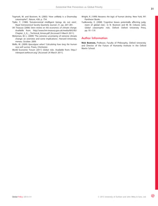 Existential Risk Prevention as Global Priority 
Tegmark, M. and Bostrom, N. (2005) ‘How unlikely is a Doomsday 
catastrophe?’, Nature, 438. p. 754. 
Tipler, F. (1980) ‘Extraterrestrial intelligent beings do not exist’, 
Royal Astronomical Society Quarterly Journal, 21, pp. 267–281. 
UK Treasury (2006) Stern review on the economics of climate change. 
Available from: http://www.hm-treasury.gov.uk/media/8A3/83/ 
Chapter_2_A_-_Technical_Annex.pdf [Accessed 9 March 2011]. 
Weitzman, M. L. (2009) ‘The extreme uncertainty of extreme climate 
change: an overview and some implications’, Harvard University, 
mimeo, October 2009. 
Wells, W. (2009) Apocalypse when? Calculating how long the human 
race will survive. Praxis, Chichester. 
World Economic Forum (2011) Global risks. Available from: http:// 
riskreport.weforum.org/ [Accessed 24 March 2011]. 
Wright, R. (1999) Nonzero: the logic of human destiny. New York, NY: 
Pantheon Books. 
Yudkowsky, E. (2008) ‘Cognitive biases potentially affecting judg-ment 
of global risks’, in N. Bostrom and M. M. Cirkovic (eds), 
Global catastrophic risks. Oxford: Oxford University Press, 
pp. 91–119. 
Author Information 
Nick Bostrom, Professor, Faculty of Philosophy, Oxford University; 
and Director of the Future of Humanity Institute in the Oxford 
Martin School. 
31 
Global Policy (2013) 4:1 ª 2013 University of Durham and John Wiley & Sons, Ltd. 
