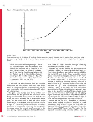 began only a few thousand years ago. If we do 
not destroy mankind, these few thousand years 
may be only a tiny fraction of the whole of civi-lised 
human history. The difference between 2 
and 3 may thus be the difference between this 
tiny fraction and all of the rest of this history. If 
we compare this possible history to a day, what 
has occurred so far is only a fraction of a 
second (Parfit, 1984, pp. 453–454). 
Nick Bostrom 
To calculate the loss associated with an existential 
catastrophe, we must consider how much value would 
come to exist in its absence. It turns out that the ulti-mate 
potential for Earth-originating intelligent life is liter-ally 
astronomical. 
One gets a large number even if one confines one’s 
consideration to the potential for biological human 
beings living on Earth. If we suppose with Parfit that our 
planet will remain habitable for at least another billion 
years, and we assume that at least one billion people 
could live on it sustainably, then the potential exist for 
at least 1016 human lives of normal duration. These lives 
could also be considerably better than the average con-temporary 
human life, which is so often marred by dis-ease, 
poverty, injustice, and various biological limitations 
that could be partly overcome through continuing 
technological and moral progress. 
However, the relevant figure is not how many people 
could live on Earth but how many descendants we could 
have in total. One lower bound of the number of biolog-ical 
human life-years in the future accessible universe 
(based on current cosmological estimates) is 1034 years.7 
Another estimate, which assumes that future minds will 
be mainly implemented in computational hardware 
instead of biological neuronal wetware, produces a 
lower bound of 1054 human-brain-emulation subjective 
life-years (or 1071 basic computational operations) 
(Bostrom, 2003).8 If we make the less conservative 
assumption that future civilisations could eventually press 
close to the absolute bounds of known physics (using 
some as yet unimagined technology), we get radically 
higher estimates of the amount of computation and mem-ory 
storage that is achievable and thus of the number of 
years of subjective experience that could be realised.9 
Even if we use the most conservative of these esti-mates, 
which entirely ignores the possibility of space 
colonisation and software minds, we find that the 
expected loss of an existential catastrophe is greater 
than the value of 1016 human lives. This implies that the 
expected value of reducing existential risk by a mere one 
Figure 3. World population over the last century. 
Source: Author. 
Note: Calamities such as the Spanish flu pandemic, the two world wars, and the Holocaust scarcely register. (If one stares hard at the 
graph, one can perhaps just barely make out a slight temporary reduction in the rate of growth of the world population during these 
events). 
18 
ª 2013 University of Durham and John Wiley & Sons, Ltd. Global Policy (2013) 4:1 
 