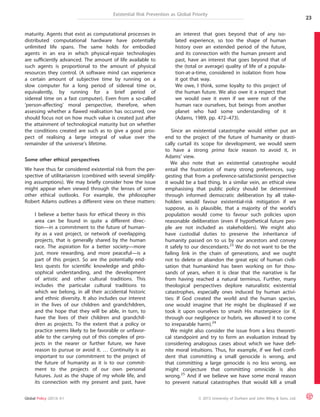 Existential Risk Prevention as Global Priority 
maturity. Agents that exist as computational processes in 
distributed computational hardware have potentially 
unlimited life spans. The same holds for embodied 
agents in an era in which physical-repair technologies 
are sufficiently advanced. The amount of life available to 
such agents is proportional to the amount of physical 
resources they control. (A software mind can experience 
a certain amount of subjective time by running on a 
slow computer for a long period of sidereal time or, 
equivalently, by running for a brief period of 
sidereal time on a fast computer). Even from a so-called 
‘person-affecting’ moral perspective, therefore, when 
assessing whether a flawed realisation has occurred, one 
should focus not on how much value is created just after 
the attainment of technological maturity but on whether 
the conditions created are such as to give a good pros-pect 
of realising a large integral of value over the 
remainder of the universe’s lifetime. 
Some other ethical perspectives 
We have thus far considered existential risk from the per-spective 
of utilitarianism (combined with several simplify-ing 
assumptions). We may briefly consider how the issue 
might appear when viewed through the lenses of some 
other ethical outlooks. For example, the philosopher 
Robert Adams outlines a different view on these matters: 
I believe a better basis for ethical theory in this 
area can be found in quite a different direc-tion— 
in a commitment to the future of human-ity 
as a vast project, or network of overlapping 
projects, that is generally shared by the human 
race. The aspiration for a better society—more 
just, more rewarding, and more peaceful—is a 
part of this project. So are the potentially end-less 
quests for scientific knowledge and philo-sophical 
understanding, and the development 
of artistic and other cultural traditions. This 
includes the particular cultural traditions to 
which we belong, in all their accidental historic 
and ethnic diversity. It also includes our interest 
in the lives of our children and grandchildren, 
and the hope that they will be able, in turn, to 
have the lives of their children and grandchil-dren 
as projects. To the extent that a policy or 
practice seems likely to be favorable or unfavor-able 
to the carrying out of this complex of pro-jects 
in the nearer or further future, we have 
reason to pursue or avoid it. … Continuity is as 
important to our commitment to the project of 
the future of humanity as it is to our commit-ment 
to the projects of our own personal 
futures. Just as the shape of my whole life, and 
its connection with my present and past, have 
an interest that goes beyond that of any iso-lated 
experience, so too the shape of human 
history over an extended period of the future, 
and its connection with the human present and 
past, have an interest that goes beyond that of 
the (total or average) quality of life of a popula-tion- 
at-a-time, considered in isolation from how 
it got that way. 
We owe, I think, some loyalty to this project of 
the human future. We also owe it a respect that 
we would owe it even if we were not of the 
human race ourselves, but beings from another 
planet who had some understanding of it 
(Adams, 1989, pp. 472–473). 
Since an existential catastrophe would either put an 
end to the project of the future of humanity or drasti-cally 
curtail its scope for development, we would seem 
to have a strong prima facie reason to avoid it, in 
Adams’ view. 
We also note that an existential catastrophe would 
entail the frustration of many strong preferences, sug-gesting 
that from a preference-satisfactionist perspective 
it would be a bad thing. In a similar vein, an ethical view 
emphasising that public policy should be determined 
through informed democratic deliberation by all stake-holders 
would favour existential-risk mitigation if we 
suppose, as is plausible, that a majority of the world’s 
population would come to favour such policies upon 
reasonable deliberation (even if hypothetical future peo-ple 
are not included as stakeholders). We might also 
have custodial duties to preserve the inheritance of 
humanity passed on to us by our ancestors and convey 
it safely to our descendants.23 We do not want to be the 
failing link in the chain of generations, and we ought 
not to delete or abandon the great epic of human civili-sation 
that humankind has been working on for thou-sands 
of years, when it is clear that the narrative is far 
from having reached a natural terminus. Further, many 
theological perspectives deplore naturalistic existential 
catastrophes, especially ones induced by human activi-ties: 
If God created the world and the human species, 
one would imagine that He might be displeased if we 
took it upon ourselves to smash His masterpiece (or if, 
through our negligence or hubris, we allowed it to come 
to irreparable harm).24 
We might also consider the issue from a less theoreti-cal 
standpoint and try to form an evaluation instead by 
considering analogous cases about which we have defi-nite 
moral intuitions. Thus, for example, if we feel confi-dent 
that committing a small genocide is wrong, and 
that committing a large genocide is no less wrong, we 
might conjecture that committing omnicide is also 
wrong.25 And if we believe we have some moral reason 
to prevent natural catastrophes that would kill a small 
23 
Global Policy (2013) 4:1 ª 2013 University of Durham and John Wiley & Sons, Ltd. 
 