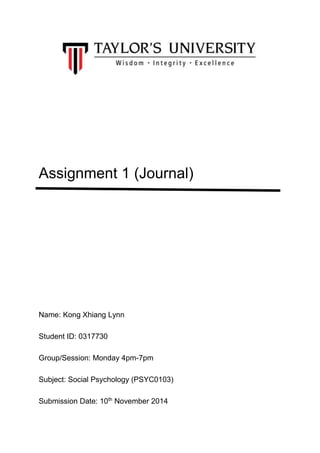 Assignment 1 (Journal) 
Name: Kong Xhiang Lynn 
Student ID: 0317730 
Group/Session: Monday 4pm-7pm 
Subject: Social Psychology (PSYC0103) 
Submission Date: 10th November 2014 
 