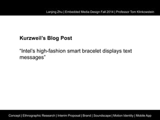 Lanjing Zhu | Embedded Media Design Fall 2014 | Professor Tom Klinkowstein 
Kurzweil’s Blog Post 
“Intel’s high-fashion smart bracelet displays text 
messages” 
Concept | Ethnographic Research | Interim Proposal | Brand | Soundscape | Motion Identity | Mobile App 
 