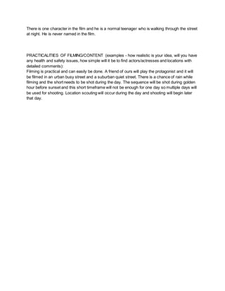 There is one character in the film and he is a normal teenager who is walking through the street
at night. He is never named in the film.
PRACTICALITIES OF FILMING/CONTENT (examples - how realistic is your idea, will you have
any health and safety issues, how simple will it be to find actors/actresses and locations with
detailed comments):
Filming is practical and can easily be done. A friend of ours will play the protagonist and it will
be filmed in an urban busy street and a suburban quiet street. There is a chance of rain while
filming and the short needs to be shot during the day. The sequence will be shot during golden
hour before sunset and this short timeframe will not be enough for one day so multiple days will
be used for shooting. Location scouting will occur during the day and shooting will begin later
that day.
 