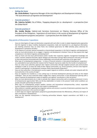 3 | P a g e
Speakers& Format
- Setting the Scene
Ms. Cécile Riallant, Programme Manager of the Joint Migration and Development Initiative,
‘The local dimension of migration and development’
- Concrete practices I
Ms. Caterina Sarfatti, City of Milan, ‘Engaging diaspora for co- development – a perspective from
the Global North’
- Concrete practices II
Ms. Imelda Nicolas, Cabinet-rank Secretary Commission on Filipinos Overseas Office of the
President of the Philippines, ‘Importance of Local Actors in the success of development of migration
and development programs and policies – a perspective from the Global South’
Key points of discussion / questions
- How can cities/regions of origin and destination cooperate with each other in order to adopt integrated policy approaches
that link migration to labour mobility, development cooperation, trade and investment (i.e. pre-departure information,
job matching schemes)? How can these frame into multilevel governance for M&D whereby policy coherence for
development is achieved at all levels?
- In the absence of concrete national frameworks on decentralised cooperation in the field of migration and development,
what can local administrations do to engage in migration and development initiatives? How can they expand their legal
competences in the field of migration and development?
- How can home and host local administrations better transfer their respective migration management knowledge and
create / maintain networks that foster regular dialogue and information sharing? What mechanisms and tools can be used
to share best practices horizontally with various stakeholders and vertically with authorities at the upper level?
- What type of co-development programmes – in times of financial restraints in international development cooperation -
are sustainable for local authorities (for instance Call for Proposals may be less viable than the transfer of competences)?
- How can cities/ local authorities approach their migrant communities (through targeted outreach and communication
strategies) in order to: a) assess the needs of their migrant communities, e.g. service provision); and b) to raise migrants’
interest in participating in co-development initiatives and/or decentralized cooperation?
- How can local authorities in the destination country support migrants to reinforce, activate and sustain networks with the
local authorities in the country of origin?
- How can migration be included as a cross cutting issue in territorial development planning and what are the related
challenges? How can local authorities better engage their migrant communities in local development planning with a
view to maximize the development impact of migration and migrants’ contributions in their territories?
- What can local administrations do in order to provide their migrant communities with an enabling environment in terms
of entrepreneurial opportunities? Who are the key stakeholders to involve in this process? Under which conditions can
private and public partnerships be fostered?
- What type of co-development projects (welfare, business and transnational entrepreneurship, culture, responsible
tourism, Diaspora involvement) have the most impact on development?
- What evidence is available regarding how integration policies and services in countries of destination positively impact the
development processes in the countries of origin?
- In which ways are migrant organisations prepared to guarantee/demonstrate the effectiveness, efficiency and impact of
their contributions in development?
- What are the expected results/visions in fostering partnerships between migrant associations and NGOS in co-
development?
 