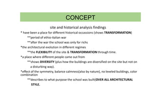 CONCEPT
site and historical analysis findings
* have been a place for different historical occassions (shows TRANSFORMATION)
**period of ethio-italian war
**after the war the school was only for richs
*the architectural evolution in different regimes
**the FLEXIBILITY of the site & TRANSFORMATION through time.
*a place where different people came out from
**shows DIVERSITY (plus how the buildings are diversified on the site but not on
a disturbing way).
*effect of the symmetry, balance calmness(also by nature), no leveled buildings, color
combination
**describes to what purpose the school was built(OVER ALL ARCHITECTURAL
STYLE.
 