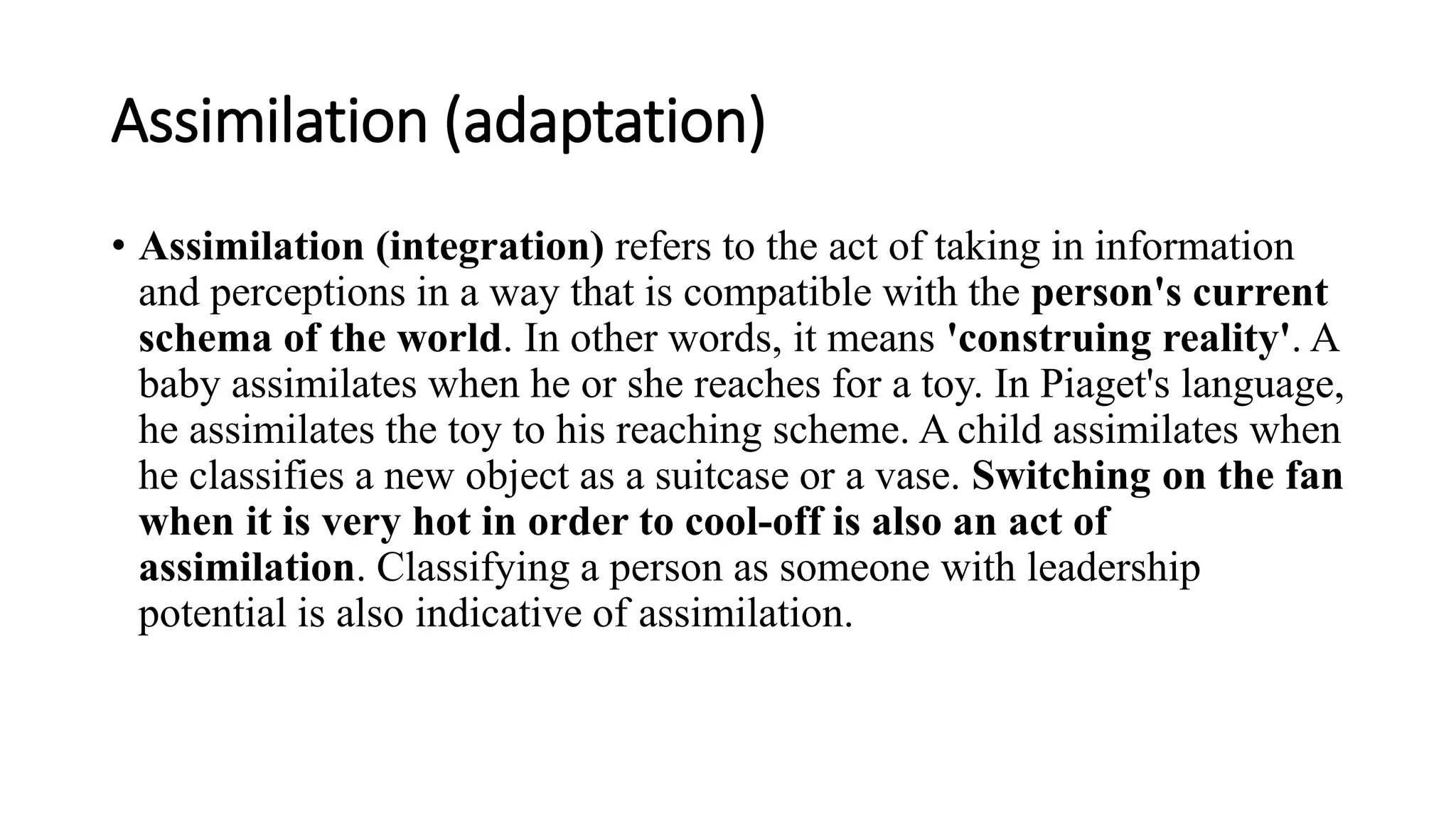 Assimilation (adaptation)
• Assimilation (integration) refers to the act of taking in information
and perceptions in a way that is compatible with the person's current
schema of the world. In other words, it means 'construing reality'. A
baby assimilates when he or she reaches for a toy. In Piaget's language,
he assimilates the toy to his reaching scheme. A child assimilates when
he classifies a new object as a suitcase or a vase. Switching on the fan
when it is very hot in order to cool-off is also an act of
assimilation. Classifying a person as someone with leadership
potential is also indicative of assimilation.
 