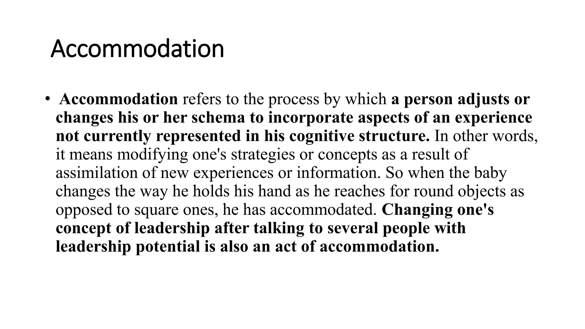 Accommodation
• Accommodation refers to the process by which a person adjusts or
changes his or her schema to incorporate aspects of an experience
not currently represented in his cognitive structure. In other words,
it means modifying one's strategies or concepts as a result of
assimilation of new experiences or information. So when the baby
changes the way he holds his hand as he reaches for round objects as
opposed to square ones, he has accommodated. Changing one's
concept of leadership after talking to several people with
leadership potential is also an act of accommodation.
 