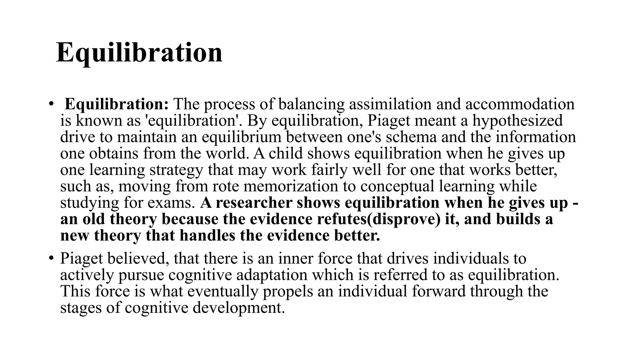 Equilibration
• Equilibration: The process of balancing assimilation and accommodation
is known as 'equilibration'. By equilibration, Piaget meant a hypothesized
drive to maintain an equilibrium between one's schema and the information
one obtains from the world. A child shows equilibration when he gives up
one learning strategy that may work fairly well for one that works better,
such as, moving from rote memorization to conceptual learning while
studying for exams. A researcher shows equilibration when he gives up -
an old theory because the evidence refutes(disprove) it, and builds a
new theory that handles the evidence better.
• Piaget believed, that there is an inner force that drives individuals to
actively pursue cognitive adaptation which is referred to as equilibration.
This force is what eventually propels an individual forward through the
stages of cognitive development.
 