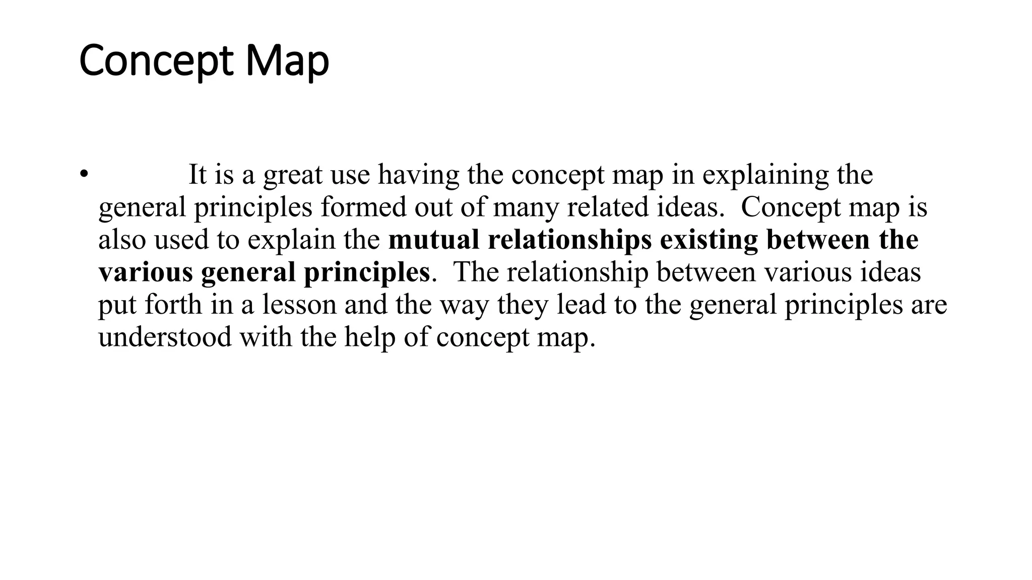 Concept Map
• It is a great use having the concept map in explaining the
general principles formed out of many related ideas. Concept map is
also used to explain the mutual relationships existing between the
various general principles. The relationship between various ideas
put forth in a lesson and the way they lead to the general principles are
understood with the help of concept map.
 