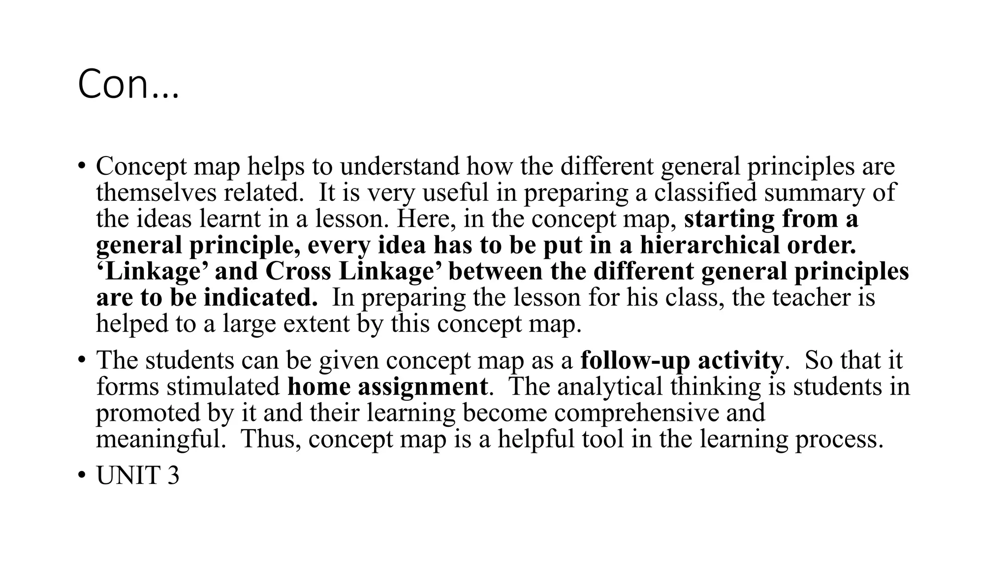 Con…
• Concept map helps to understand how the different general principles are
themselves related. It is very useful in preparing a classified summary of
the ideas learnt in a lesson. Here, in the concept map, starting from a
general principle, every idea has to be put in a hierarchical order.
‘Linkage’ and Cross Linkage’ between the different general principles
are to be indicated. In preparing the lesson for his class, the teacher is
helped to a large extent by this concept map.
• The students can be given concept map as a follow-up activity. So that it
forms stimulated home assignment. The analytical thinking is students in
promoted by it and their learning become comprehensive and
meaningful. Thus, concept map is a helpful tool in the learning process.
• UNIT 3
 