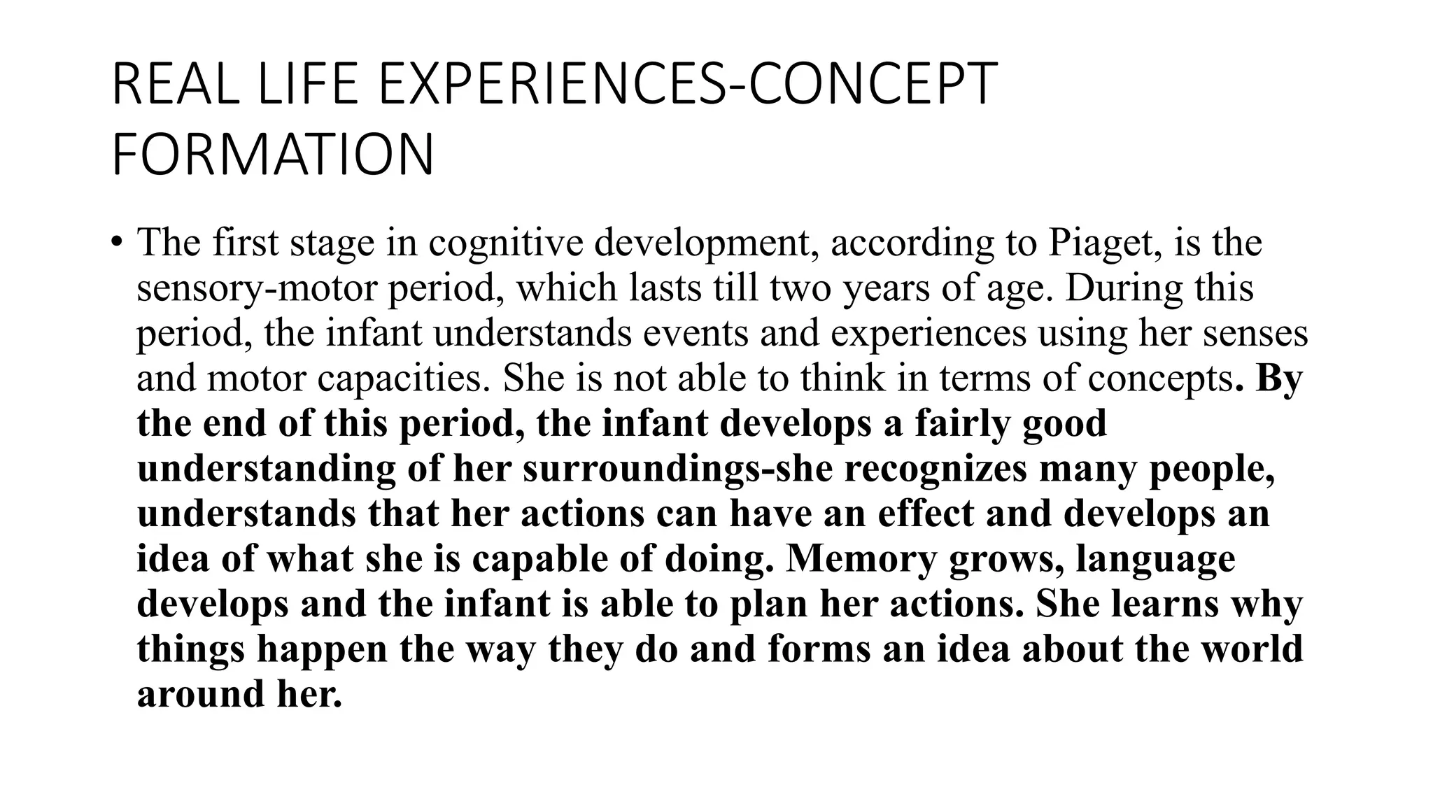 REAL LIFE EXPERIENCES-CONCEPT
FORMATION
• The first stage in cognitive development, according to Piaget, is the
sensory-motor period, which lasts till two years of age. During this
period, the infant understands events and experiences using her senses
and motor capacities. She is not able to think in terms of concepts. By
the end of this period, the infant develops a fairly good
understanding of her surroundings-she recognizes many people,
understands that her actions can have an effect and develops an
idea of what she is capable of doing. Memory grows, language
develops and the infant is able to plan her actions. She learns why
things happen the way they do and forms an idea about the world
around her.
 