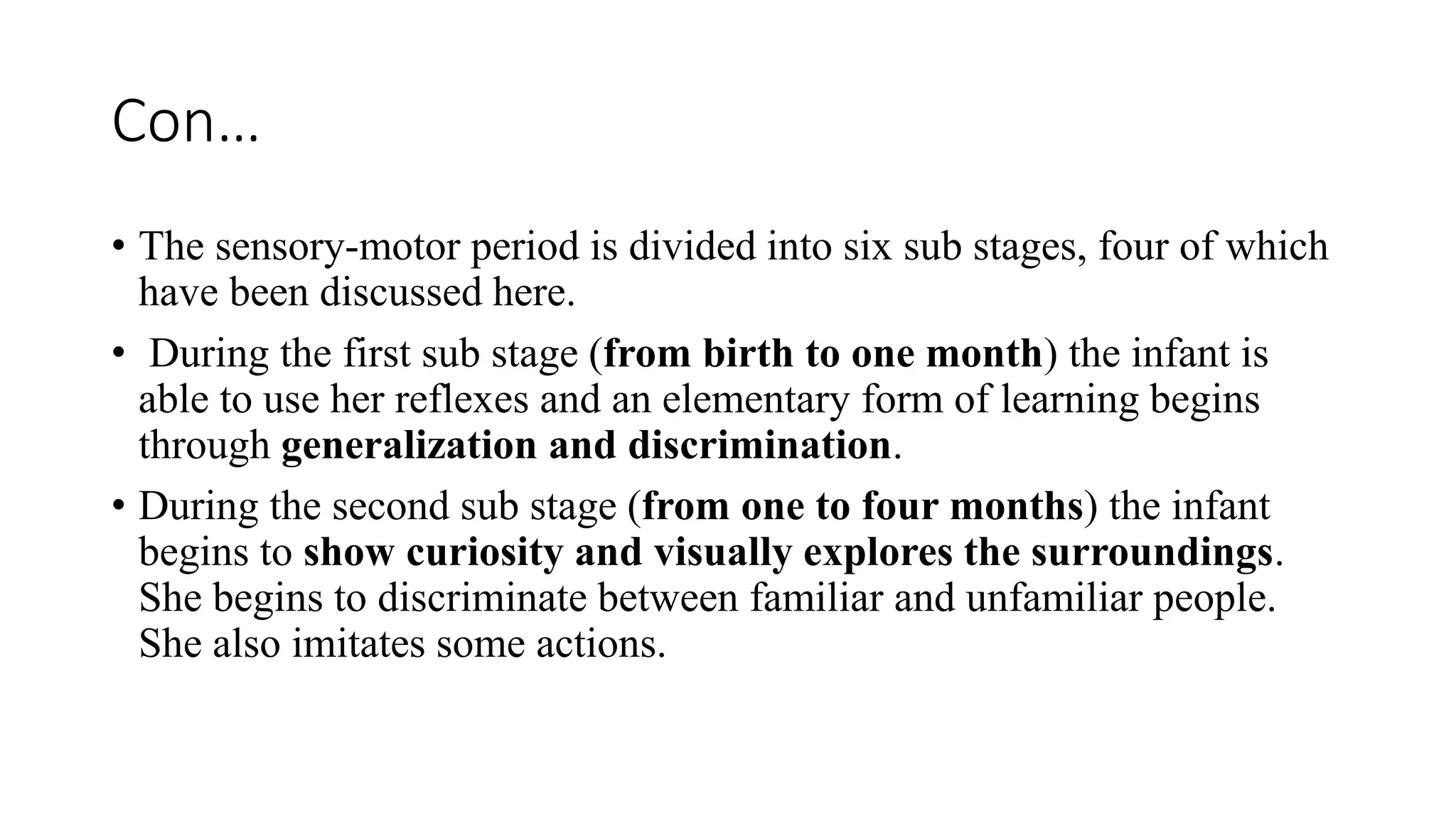 Con…
• The sensory-motor period is divided into six sub stages, four of which
have been discussed here.
• During the first sub stage (from birth to one month) the infant is
able to use her reflexes and an elementary form of learning begins
through generalization and discrimination.
• During the second sub stage (from one to four months) the infant
begins to show curiosity and visually explores the surroundings.
She begins to discriminate between familiar and unfamiliar people.
She also imitates some actions.
 