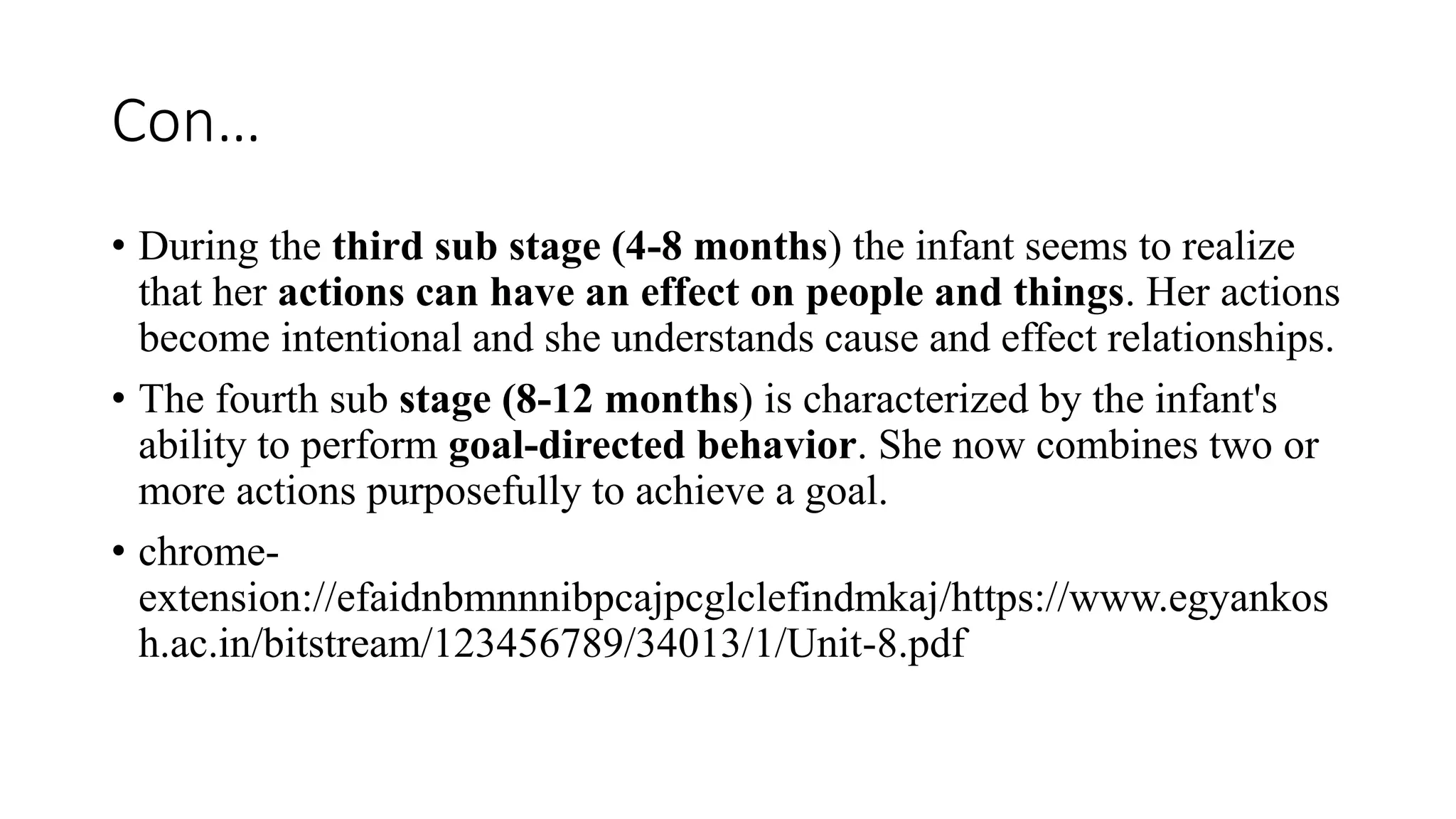 Con…
• During the third sub stage (4-8 months) the infant seems to realize
that her actions can have an effect on people and things. Her actions
become intentional and she understands cause and effect relationships.
• The fourth sub stage (8-12 months) is characterized by the infant's
ability to perform goal-directed behavior. She now combines two or
more actions purposefully to achieve a goal.
• chrome-
extension://efaidnbmnnnibpcajpcglclefindmkaj/https://www.egyankos
h.ac.in/bitstream/123456789/34013/1/Unit-8.pdf
 