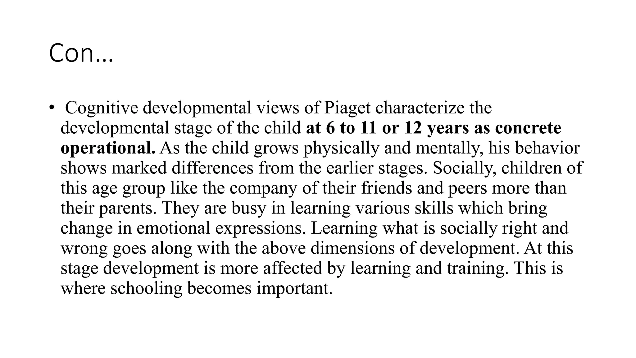 Con…
• Cognitive developmental views of Piaget characterize the
developmental stage of the child at 6 to 11 or 12 years as concrete
operational. As the child grows physically and mentally, his behavior
shows marked differences from the earlier stages. Socially, children of
this age group like the company of their friends and peers more than
their parents. They are busy in learning various skills which bring
change in emotional expressions. Learning what is socially right and
wrong goes along with the above dimensions of development. At this
stage development is more affected by learning and training. This is
where schooling becomes important.
 