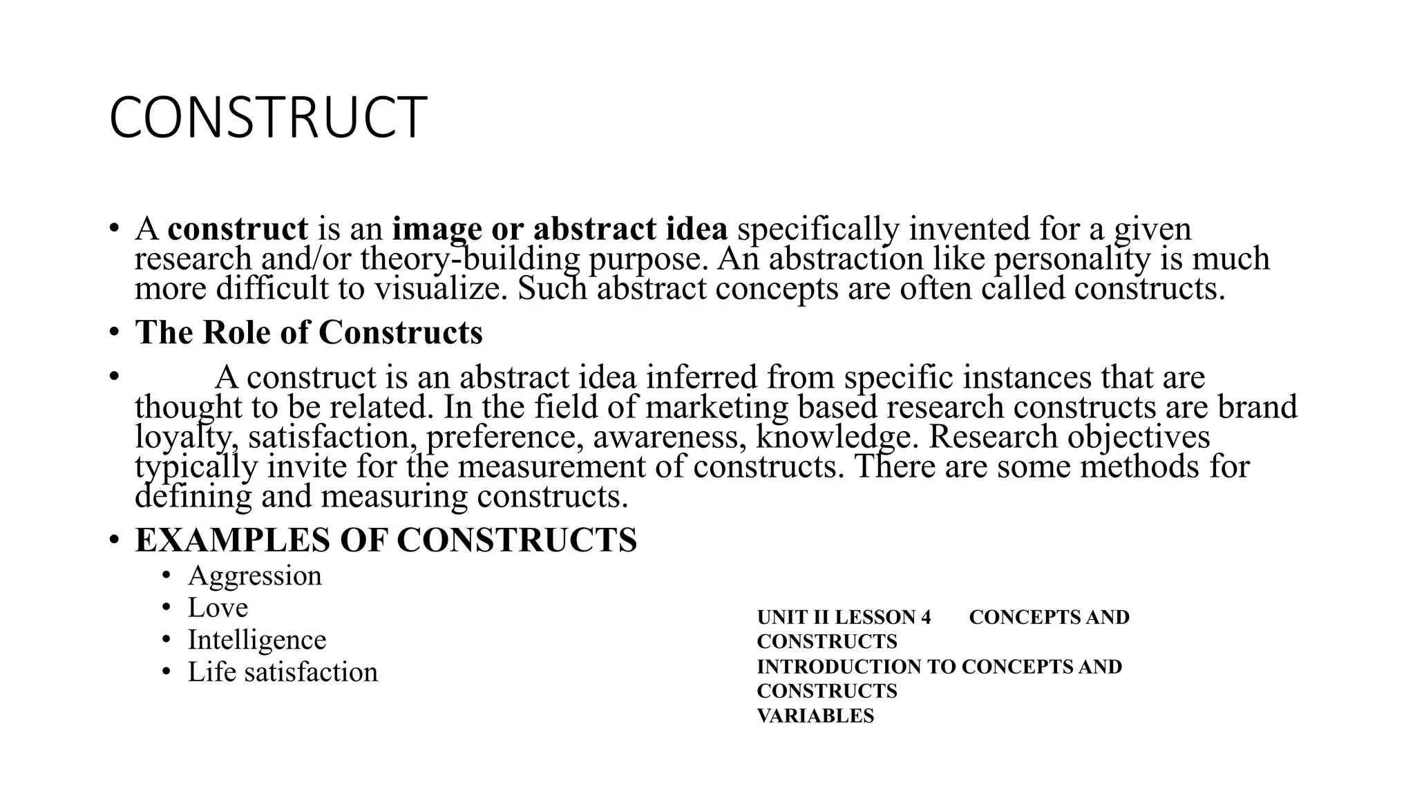 CONSTRUCT
• A construct is an image or abstract idea specifically invented for a given
research and/or theory-building purpose. An abstraction like personality is much
more difficult to visualize. Such abstract concepts are often called constructs.
• The Role of Constructs
• A construct is an abstract idea inferred from specific instances that are
thought to be related. In the field of marketing based research constructs are brand
loyalty, satisfaction, preference, awareness, knowledge. Research objectives
typically invite for the measurement of constructs. There are some methods for
defining and measuring constructs.
• EXAMPLES OF CONSTRUCTS
• Aggression
• Love
• Intelligence
• Life satisfaction
UNIT II LESSON 4 CONCEPTS AND
CONSTRUCTS
INTRODUCTION TO CONCEPTS AND
CONSTRUCTS
VARIABLES
 