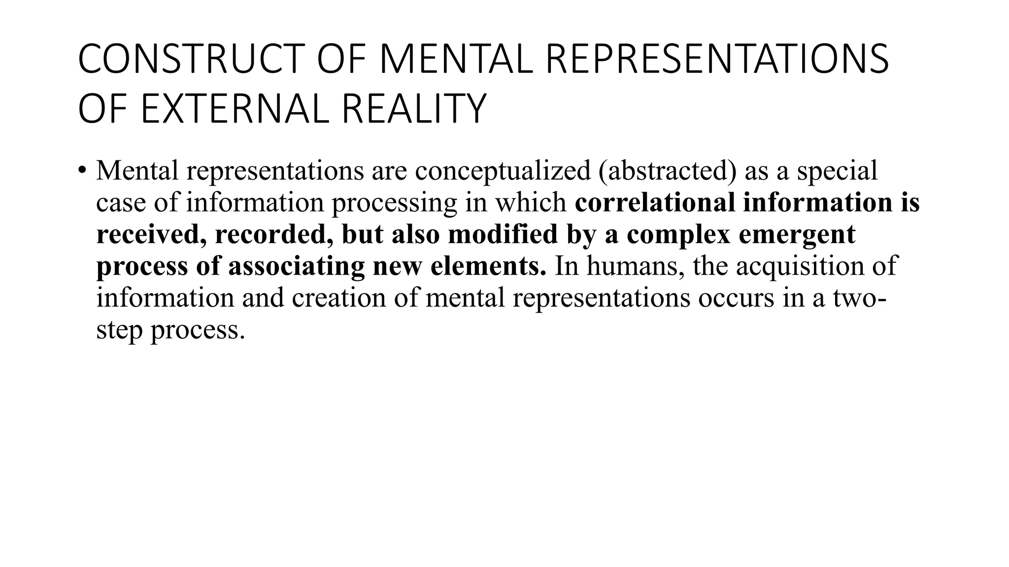 CONSTRUCT OF MENTAL REPRESENTATIONS
OF EXTERNAL REALITY
• Mental representations are conceptualized (abstracted) as a special
case of information processing in which correlational information is
received, recorded, but also modified by a complex emergent
process of associating new elements. In humans, the acquisition of
information and creation of mental representations occurs in a two-
step process.
 