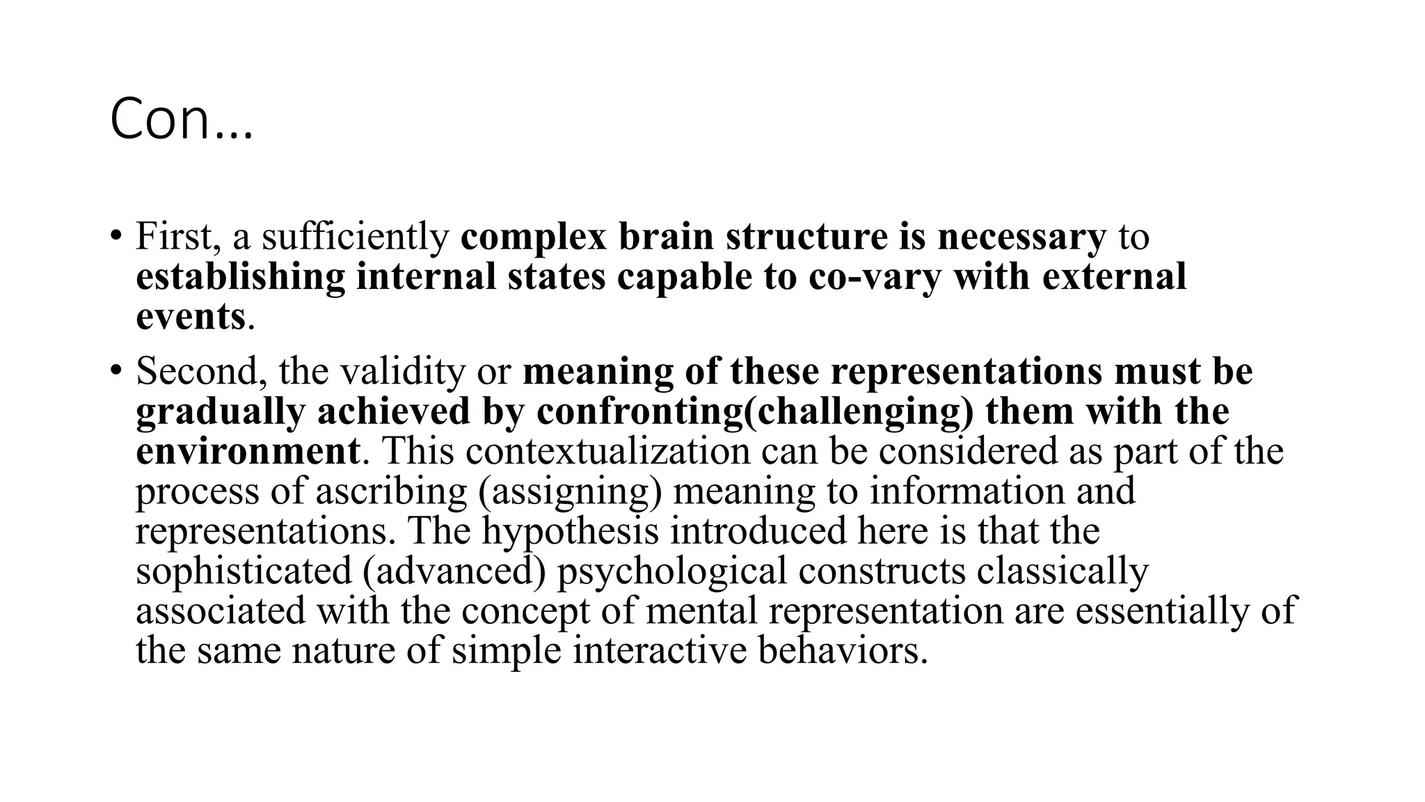 Con…
• First, a sufficiently complex brain structure is necessary to
establishing internal states capable to co-vary with external
events.
• Second, the validity or meaning of these representations must be
gradually achieved by confronting(challenging) them with the
environment. This contextualization can be considered as part of the
process of ascribing (assigning) meaning to information and
representations. The hypothesis introduced here is that the
sophisticated (advanced) psychological constructs classically
associated with the concept of mental representation are essentially of
the same nature of simple interactive behaviors.
 
