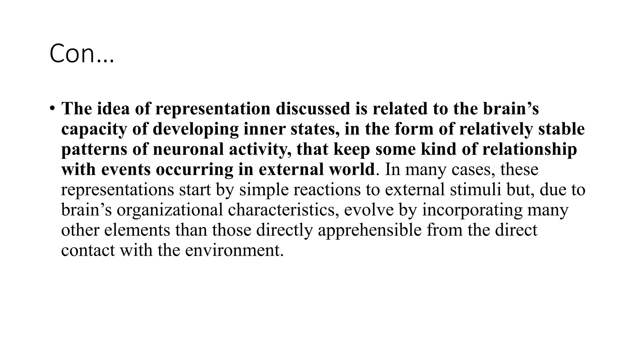 Con…
• The idea of representation discussed is related to the brain’s
capacity of developing inner states, in the form of relatively stable
patterns of neuronal activity, that keep some kind of relationship
with events occurring in external world. In many cases, these
representations start by simple reactions to external stimuli but, due to
brain’s organizational characteristics, evolve by incorporating many
other elements than those directly apprehensible from the direct
contact with the environment.
 