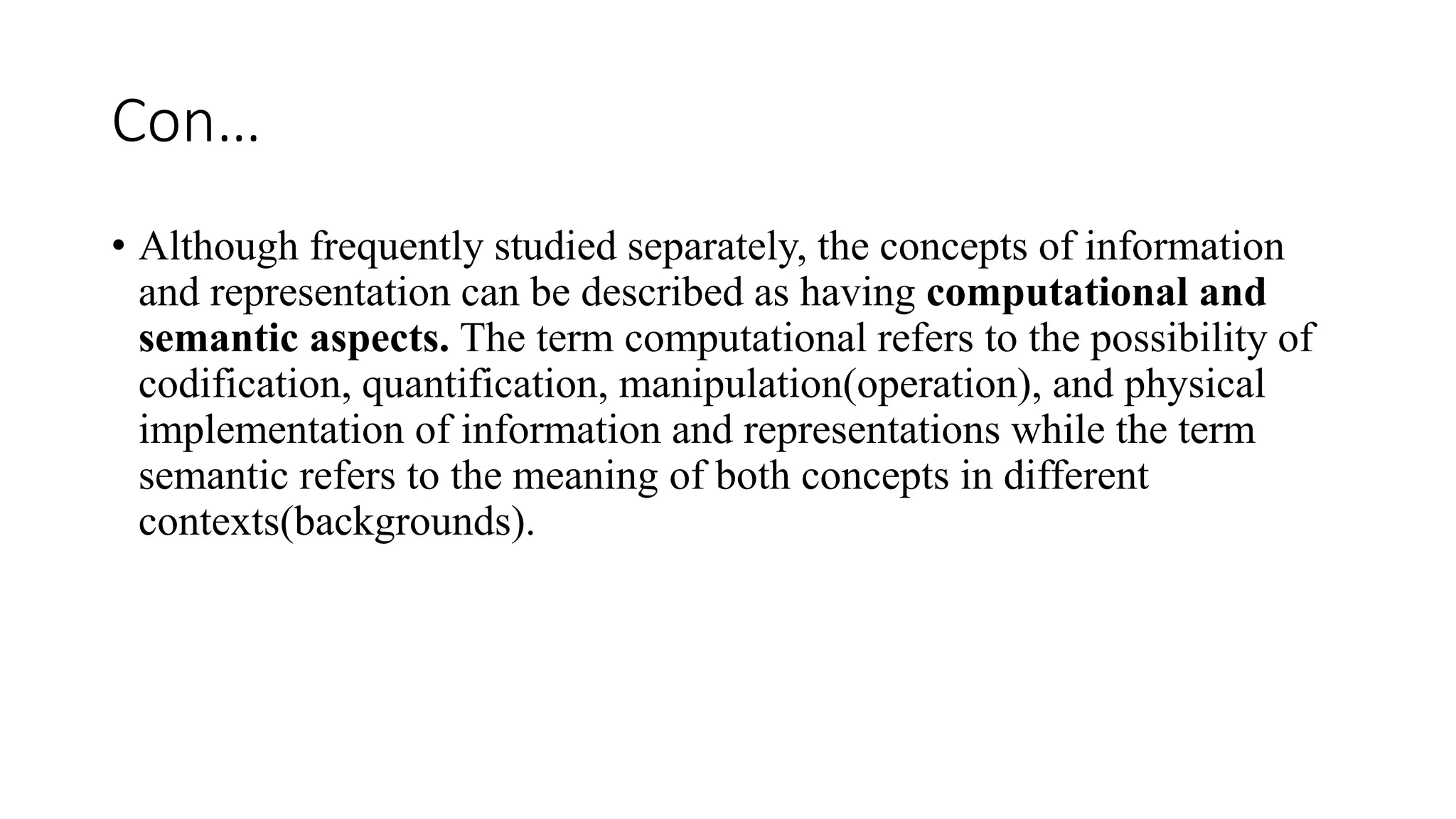 Con…
• Although frequently studied separately, the concepts of information
and representation can be described as having computational and
semantic aspects. The term computational refers to the possibility of
codification, quantification, manipulation(operation), and physical
implementation of information and representations while the term
semantic refers to the meaning of both concepts in different
contexts(backgrounds).
 