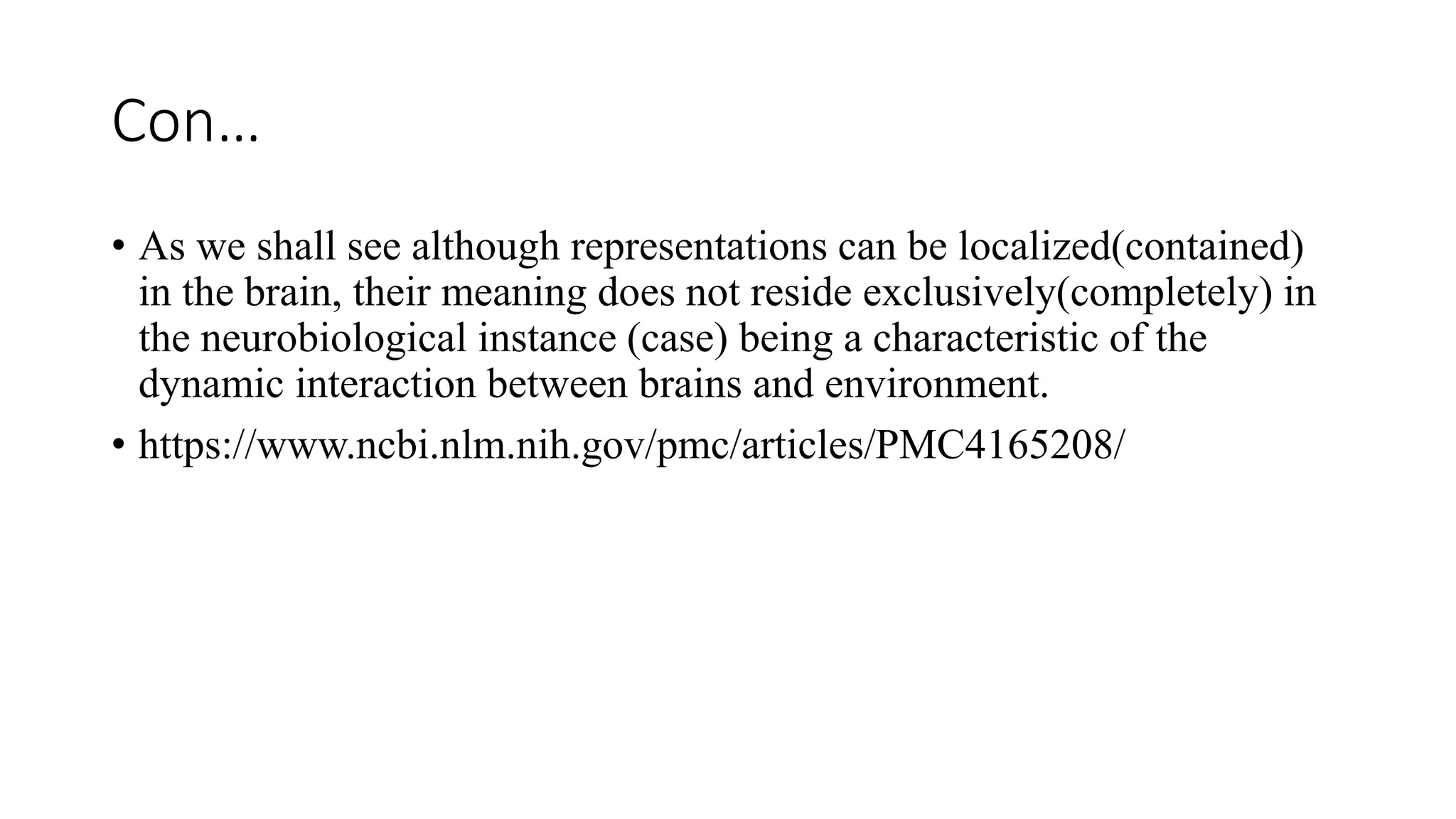 Con…
• As we shall see although representations can be localized(contained)
in the brain, their meaning does not reside exclusively(completely) in
the neurobiological instance (case) being a characteristic of the
dynamic interaction between brains and environment.
• https://www.ncbi.nlm.nih.gov/pmc/articles/PMC4165208/
 