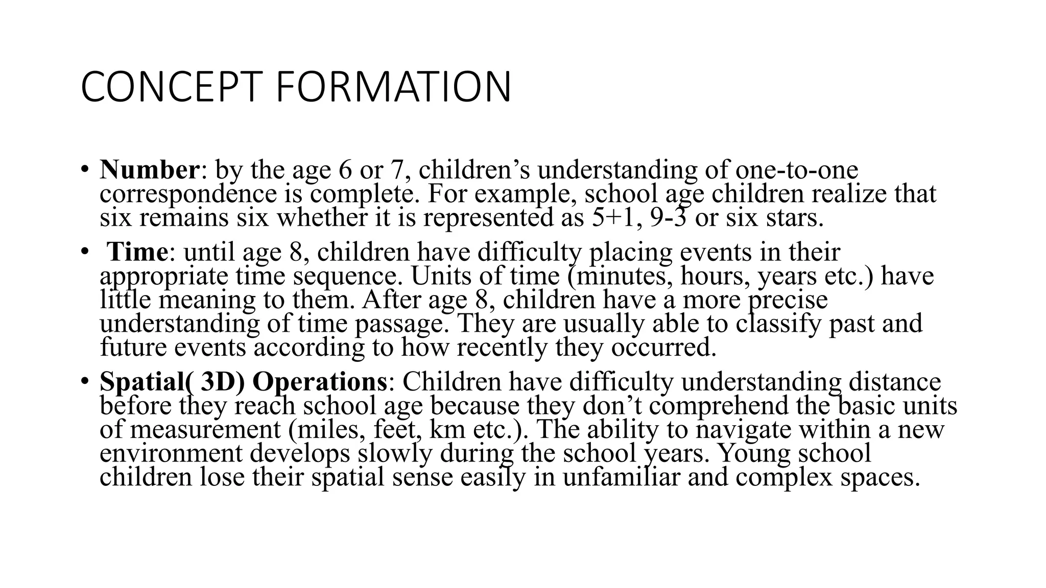 CONCEPT FORMATION
• Number: by the age 6 or 7, children’s understanding of one-to-one
correspondence is complete. For example, school age children realize that
six remains six whether it is represented as 5+1, 9-3 or six stars.
• Time: until age 8, children have difficulty placing events in their
appropriate time sequence. Units of time (minutes, hours, years etc.) have
little meaning to them. After age 8, children have a more precise
understanding of time passage. They are usually able to classify past and
future events according to how recently they occurred.
• Spatial( 3D) Operations: Children have difficulty understanding distance
before they reach school age because they don’t comprehend the basic units
of measurement (miles, feet, km etc.). The ability to navigate within a new
environment develops slowly during the school years. Young school
children lose their spatial sense easily in unfamiliar and complex spaces.
 