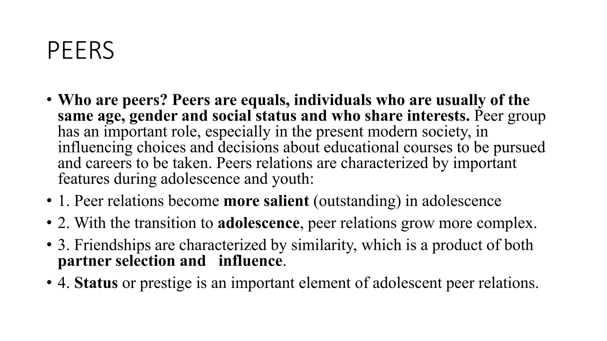 PEERS
• Who are peers? Peers are equals, individuals who are usually of the
same age, gender and social status and who share interests. Peer group
has an important role, especially in the present modern society, in
influencing choices and decisions about educational courses to be pursued
and careers to be taken. Peers relations are characterized by important
features during adolescence and youth:
• 1. Peer relations become more salient (outstanding) in adolescence
• 2. With the transition to adolescence, peer relations grow more complex.
• 3. Friendships are characterized by similarity, which is a product of both
partner selection and influence.
• 4. Status or prestige is an important element of adolescent peer relations.
 