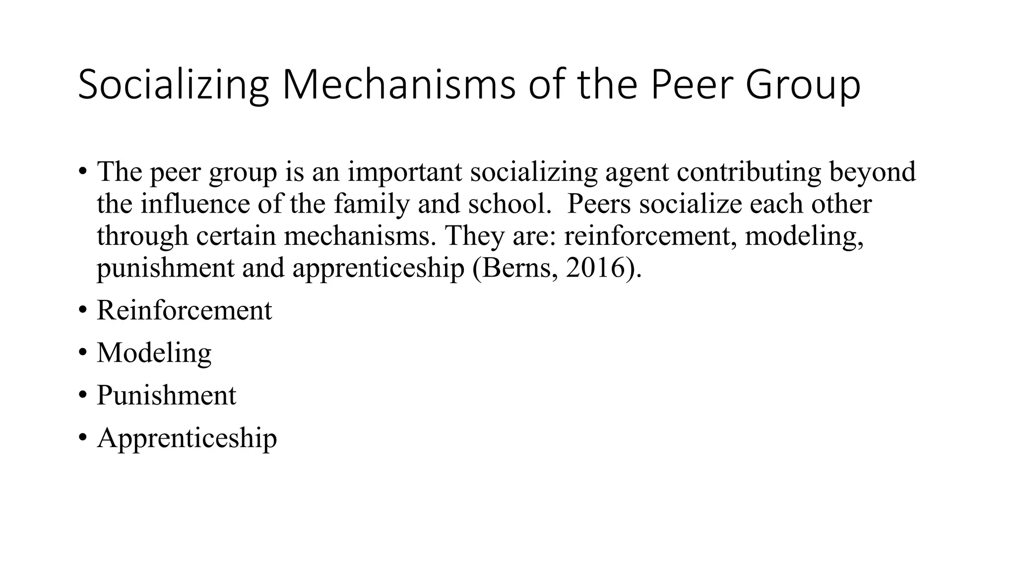 Socializing Mechanisms of the Peer Group
• The peer group is an important socializing agent contributing beyond
the influence of the family and school. Peers socialize each other
through certain mechanisms. They are: reinforcement, modeling,
punishment and apprenticeship (Berns, 2016).
• Reinforcement
• Modeling
• Punishment
• Apprenticeship
 