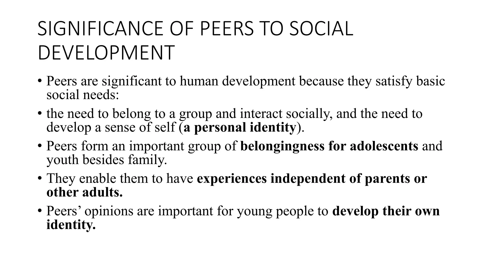 SIGNIFICANCE OF PEERS TO SOCIAL
DEVELOPMENT
• Peers are significant to human development because they satisfy basic
social needs:
• the need to belong to a group and interact socially, and the need to
develop a sense of self (a personal identity).
• Peers form an important group of belongingness for adolescents and
youth besides family.
• They enable them to have experiences independent of parents or
other adults.
• Peers’ opinions are important for young people to develop their own
identity.
 