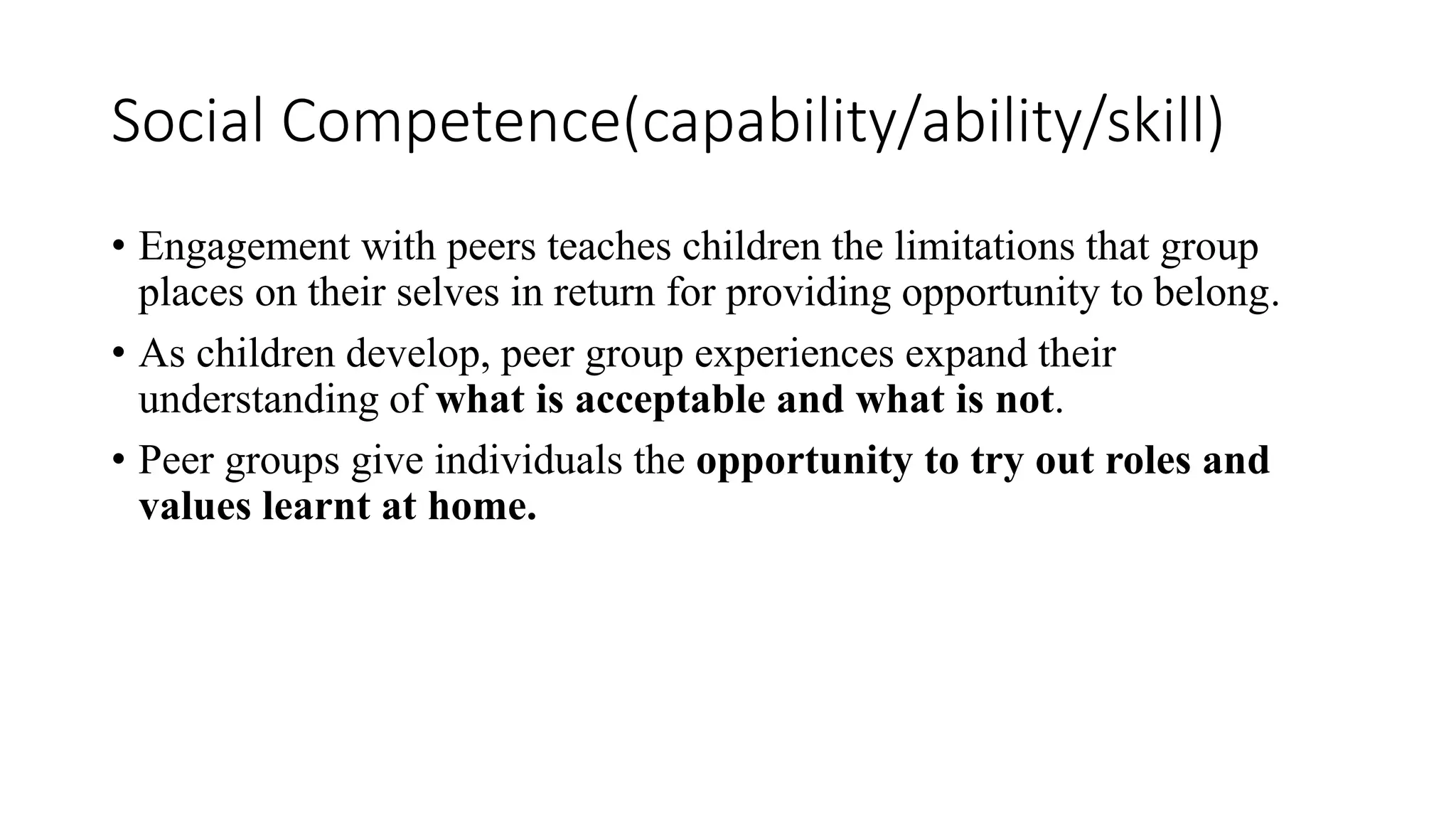 Social Competence(capability/ability/skill)
• Engagement with peers teaches children the limitations that group
places on their selves in return for providing opportunity to belong.
• As children develop, peer group experiences expand their
understanding of what is acceptable and what is not.
• Peer groups give individuals the opportunity to try out roles and
values learnt at home.
 