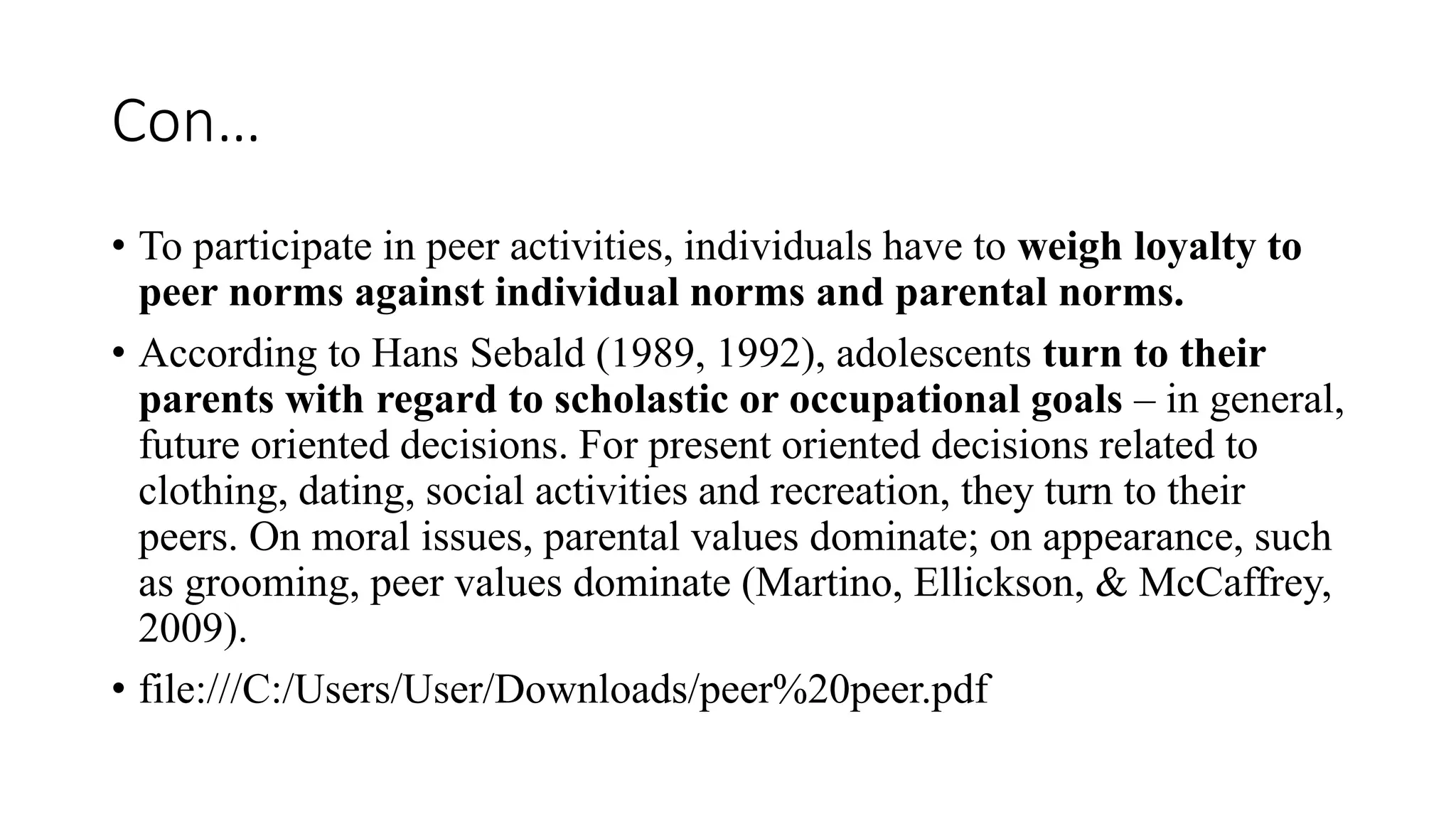 Con…
• To participate in peer activities, individuals have to weigh loyalty to
peer norms against individual norms and parental norms.
• According to Hans Sebald (1989, 1992), adolescents turn to their
parents with regard to scholastic or occupational goals – in general,
future oriented decisions. For present oriented decisions related to
clothing, dating, social activities and recreation, they turn to their
peers. On moral issues, parental values dominate; on appearance, such
as grooming, peer values dominate (Martino, Ellickson, & McCaffrey,
2009).
• file:///C:/Users/User/Downloads/peer%20peer.pdf
 