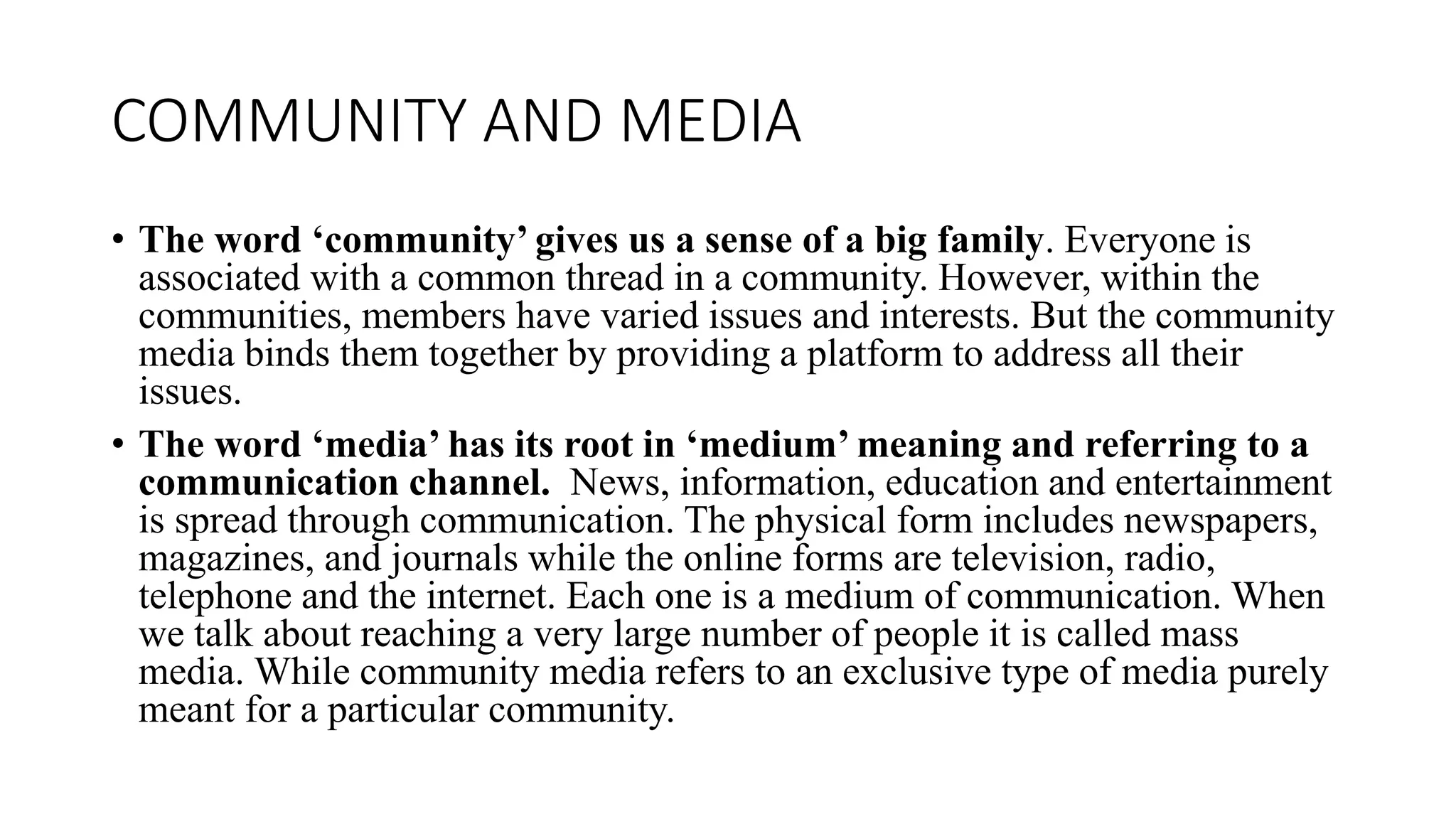 COMMUNITY AND MEDIA
• The word ‘community’ gives us a sense of a big family. Everyone is
associated with a common thread in a community. However, within the
communities, members have varied issues and interests. But the community
media binds them together by providing a platform to address all their
issues.
• The word ‘media’ has its root in ‘medium’ meaning and referring to a
communication channel. News, information, education and entertainment
is spread through communication. The physical form includes newspapers,
magazines, and journals while the online forms are television, radio,
telephone and the internet. Each one is a medium of communication. When
we talk about reaching a very large number of people it is called mass
media. While community media refers to an exclusive type of media purely
meant for a particular community.
 