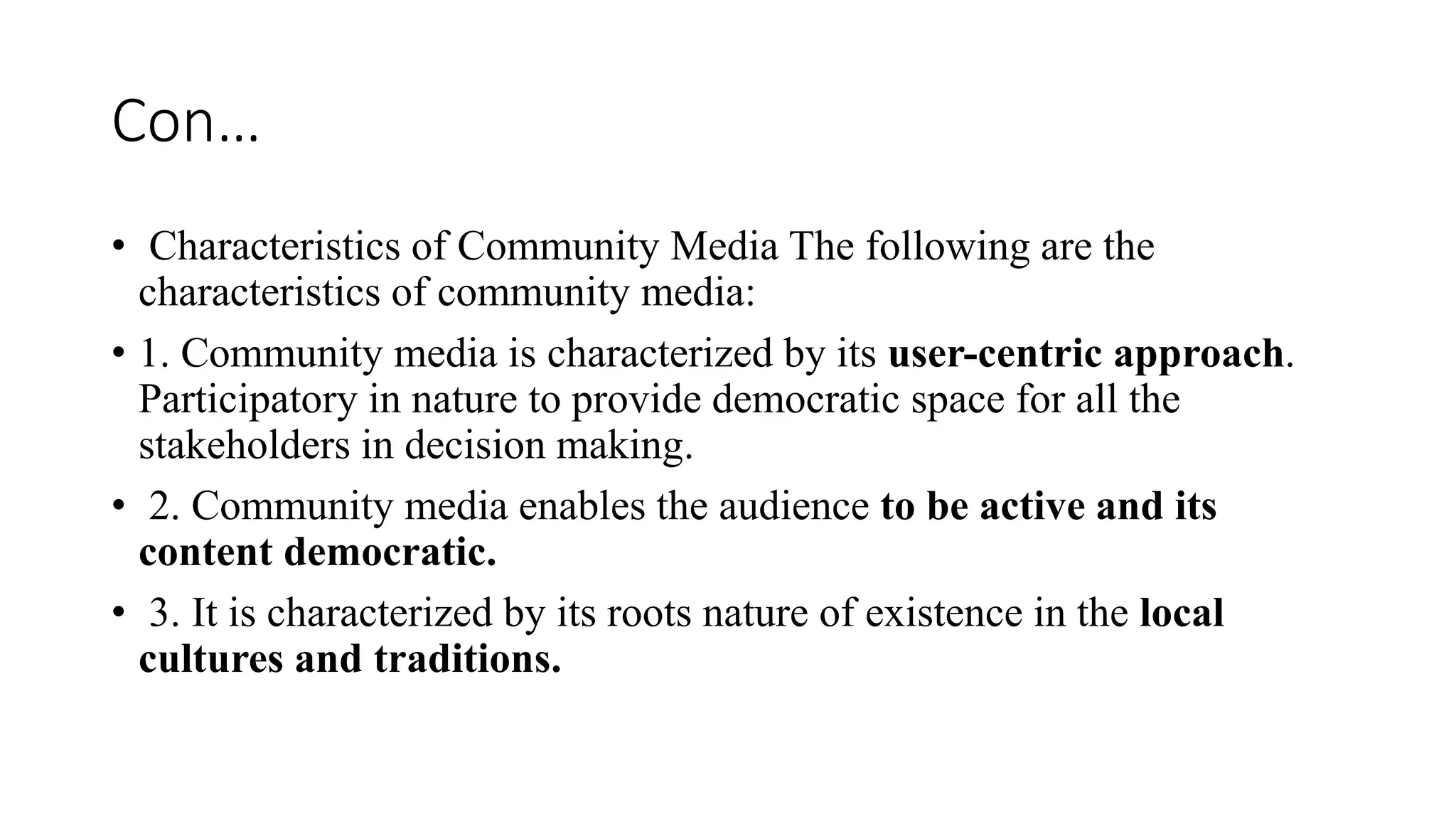 Con…
• Characteristics of Community Media The following are the
characteristics of community media:
• 1. Community media is characterized by its user-centric approach.
Participatory in nature to provide democratic space for all the
stakeholders in decision making.
• 2. Community media enables the audience to be active and its
content democratic.
• 3. It is characterized by its roots nature of existence in the local
cultures and traditions.
 