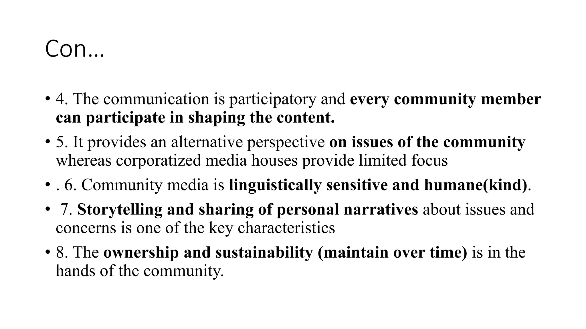 Con…
• 4. The communication is participatory and every community member
can participate in shaping the content.
• 5. It provides an alternative perspective on issues of the community
whereas corporatized media houses provide limited focus
• . 6. Community media is linguistically sensitive and humane(kind).
• 7. Storytelling and sharing of personal narratives about issues and
concerns is one of the key characteristics
• 8. The ownership and sustainability (maintain over time) is in the
hands of the community.
 