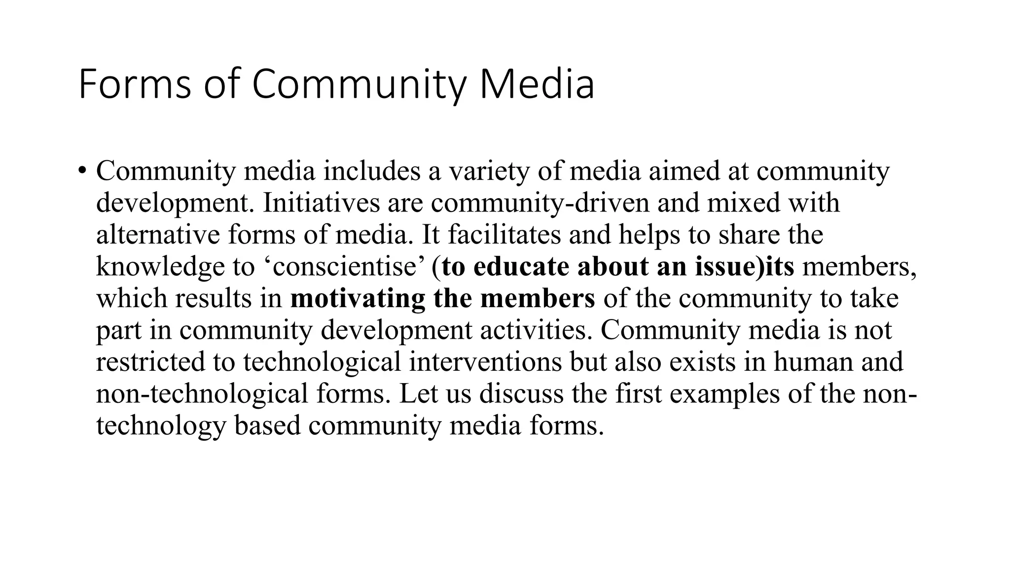 Forms of Community Media
• Community media includes a variety of media aimed at community
development. Initiatives are community-driven and mixed with
alternative forms of media. It facilitates and helps to share the
knowledge to ‘conscientise’ (to educate about an issue)its members,
which results in motivating the members of the community to take
part in community development activities. Community media is not
restricted to technological interventions but also exists in human and
non-technological forms. Let us discuss the first examples of the non-
technology based community media forms.
 