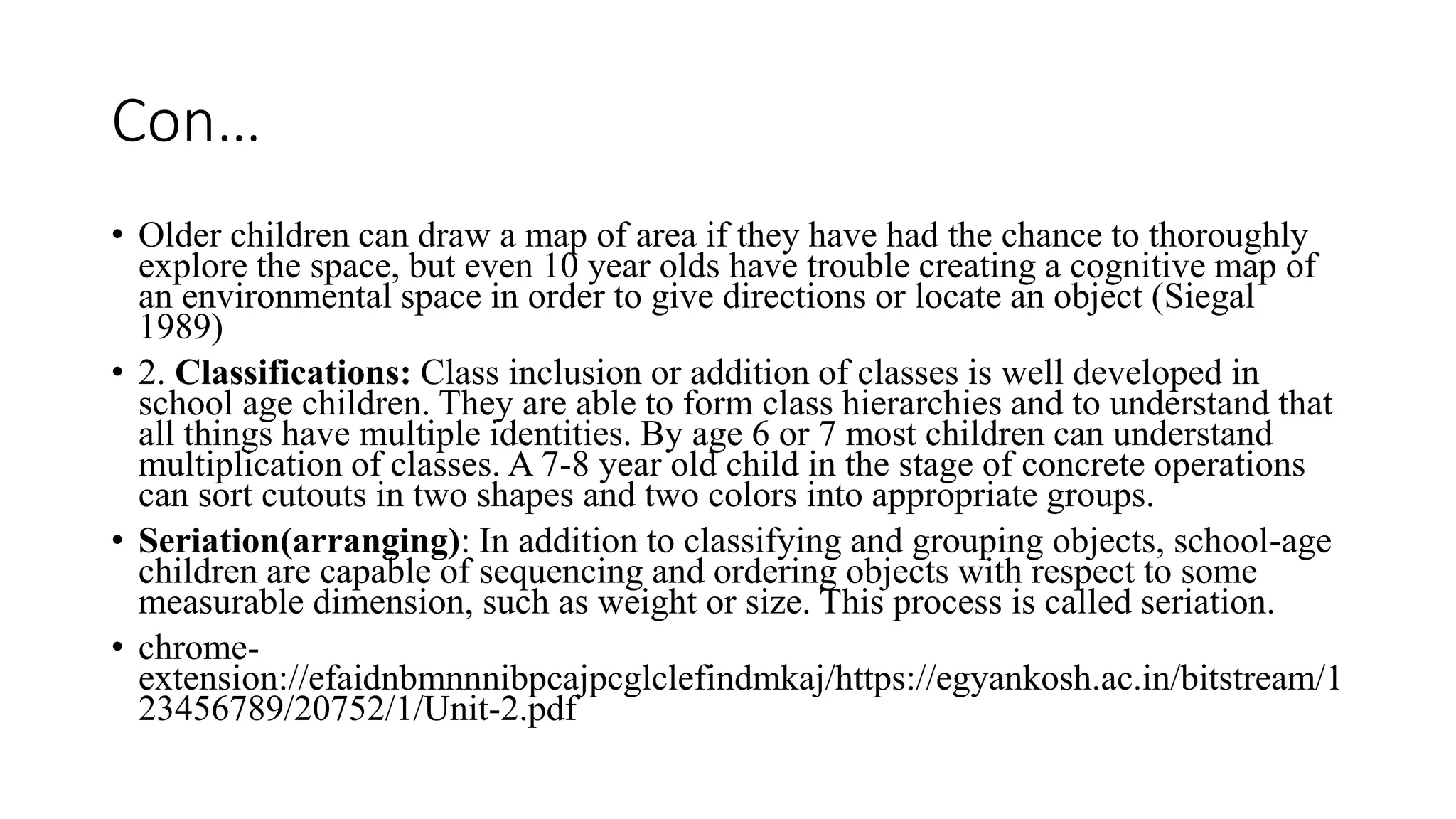 Con…
• Older children can draw a map of area if they have had the chance to thoroughly
explore the space, but even 10 year olds have trouble creating a cognitive map of
an environmental space in order to give directions or locate an object (Siegal
1989)
• 2. Classifications: Class inclusion or addition of classes is well developed in
school age children. They are able to form class hierarchies and to understand that
all things have multiple identities. By age 6 or 7 most children can understand
multiplication of classes. A 7-8 year old child in the stage of concrete operations
can sort cutouts in two shapes and two colors into appropriate groups.
• Seriation(arranging): In addition to classifying and grouping objects, school-age
children are capable of sequencing and ordering objects with respect to some
measurable dimension, such as weight or size. This process is called seriation.
• chrome-
extension://efaidnbmnnnibpcajpcglclefindmkaj/https://egyankosh.ac.in/bitstream/1
23456789/20752/1/Unit-2.pdf
 