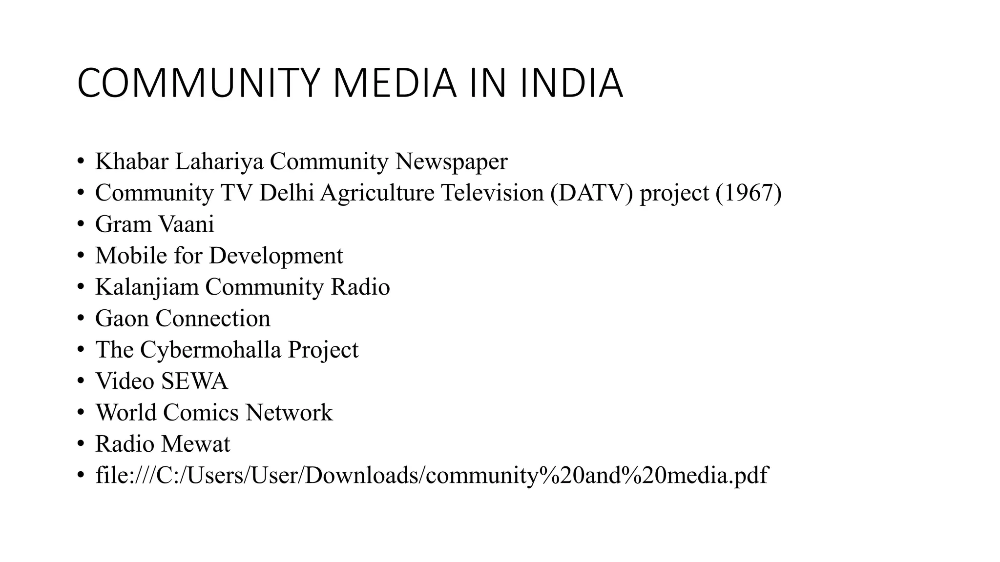 COMMUNITY MEDIA IN INDIA
• Khabar Lahariya Community Newspaper
• Community TV Delhi Agriculture Television (DATV) project (1967)
• Gram Vaani
• Mobile for Development
• Kalanjiam Community Radio
• Gaon Connection
• The Cybermohalla Project
• Video SEWA
• World Comics Network
• Radio Mewat
• file:///C:/Users/User/Downloads/community%20and%20media.pdf
 