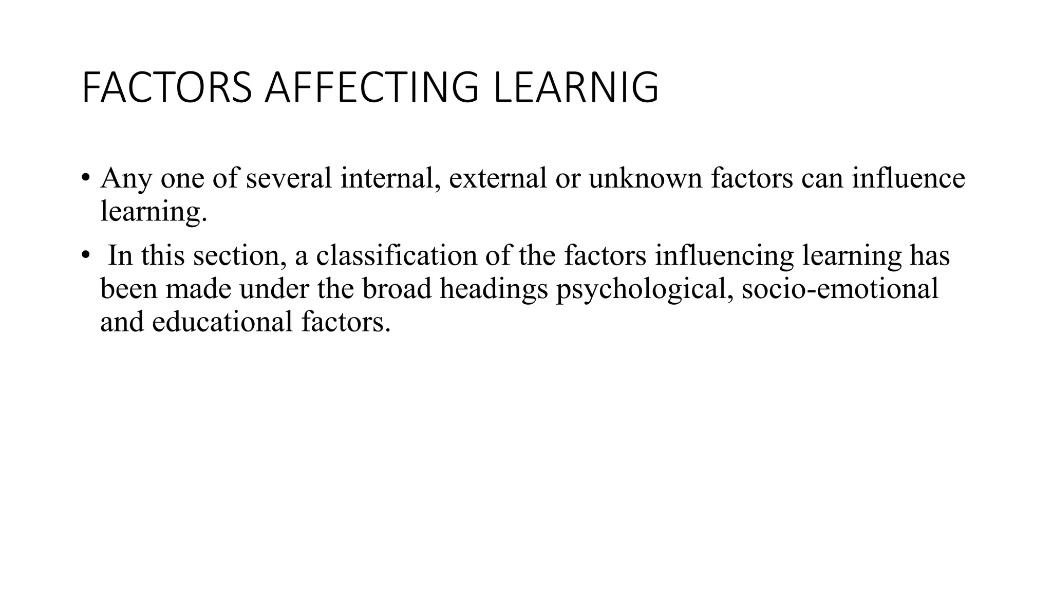 FACTORS AFFECTING LEARNIG
• Any one of several internal, external or unknown factors can influence
learning.
• In this section, a classification of the factors influencing learning has
been made under the broad headings psychological, socio-emotional
and educational factors.
 
