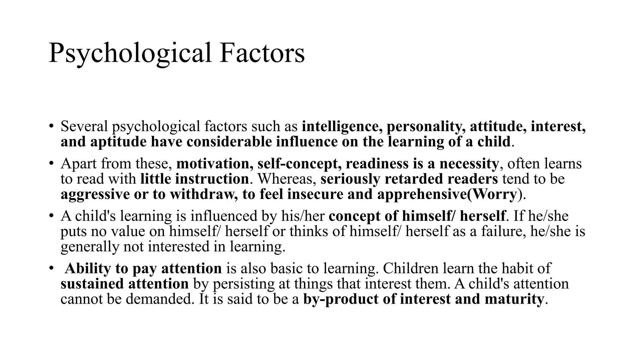 Psychological Factors
• Several psychological factors such as intelligence, personality, attitude, interest,
and aptitude have considerable influence on the learning of a child.
• Apart from these, motivation, self-concept, readiness is a necessity, often learns
to read with little instruction. Whereas, seriously retarded readers tend to be
aggressive or to withdraw, to feel insecure and apprehensive(Worry).
• A child's learning is influenced by his/her concept of himself/ herself. If he/she
puts no value on himself/ herself or thinks of himself/ herself as a failure, he/she is
generally not interested in learning.
• Ability to pay attention is also basic to learning. Children learn the habit of
sustained attention by persisting at things that interest them. A child's attention
cannot be demanded. It is said to be a by-product of interest and maturity.
 