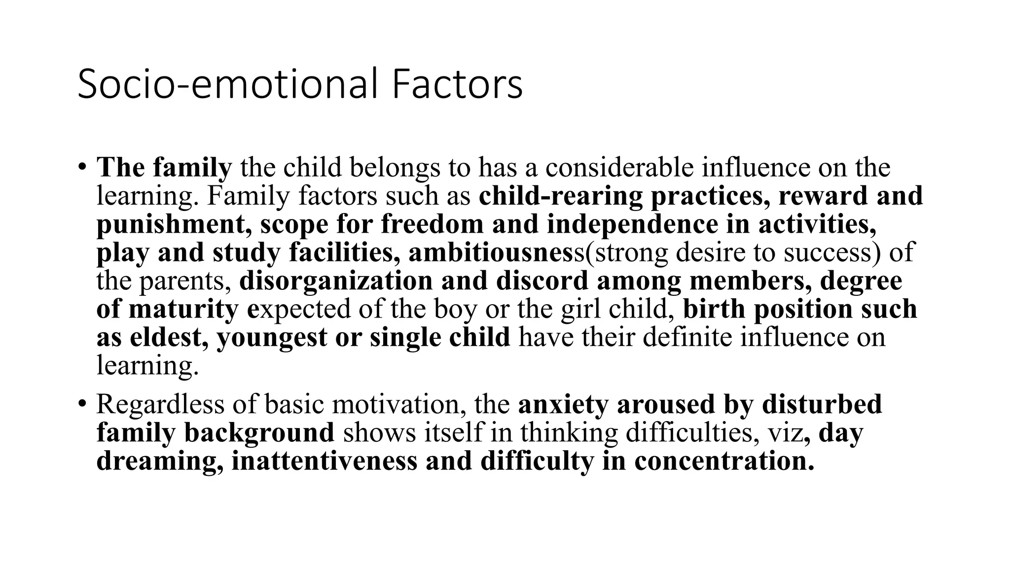 Socio-emotional Factors
• The family the child belongs to has a considerable influence on the
learning. Family factors such as child-rearing practices, reward and
punishment, scope for freedom and independence in activities,
play and study facilities, ambitiousness(strong desire to success) of
the parents, disorganization and discord among members, degree
of maturity expected of the boy or the girl child, birth position such
as eldest, youngest or single child have their definite influence on
learning.
• Regardless of basic motivation, the anxiety aroused by disturbed
family background shows itself in thinking difficulties, viz, day
dreaming, inattentiveness and difficulty in concentration.
 