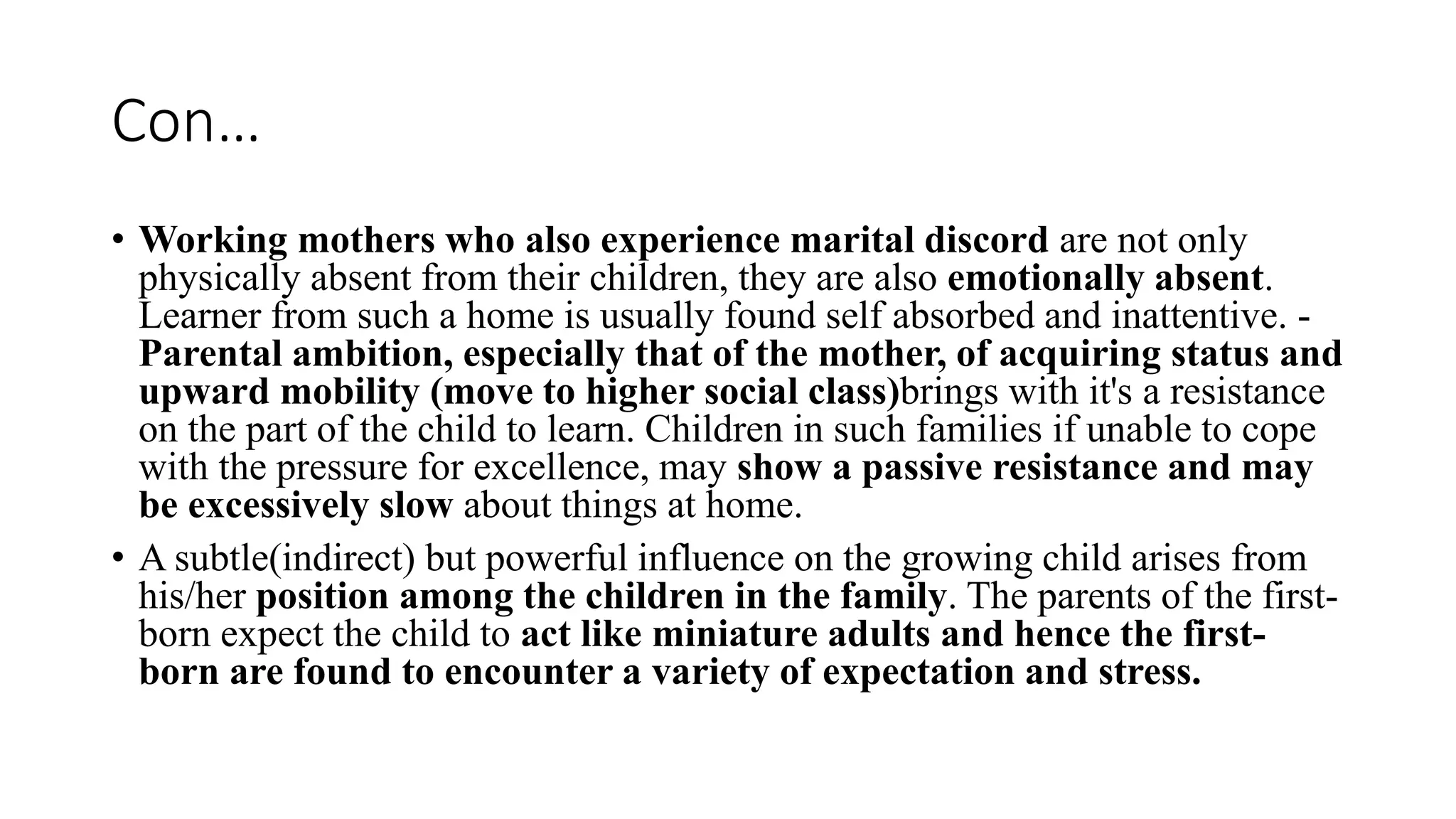 Con…
• Working mothers who also experience marital discord are not only
physically absent from their children, they are also emotionally absent.
Learner from such a home is usually found self absorbed and inattentive. -
Parental ambition, especially that of the mother, of acquiring status and
upward mobility (move to higher social class)brings with it's a resistance
on the part of the child to learn. Children in such families if unable to cope
with the pressure for excellence, may show a passive resistance and may
be excessively slow about things at home.
• A subtle(indirect) but powerful influence on the growing child arises from
his/her position among the children in the family. The parents of the first-
born expect the child to act like miniature adults and hence the first-
born are found to encounter a variety of expectation and stress.
 