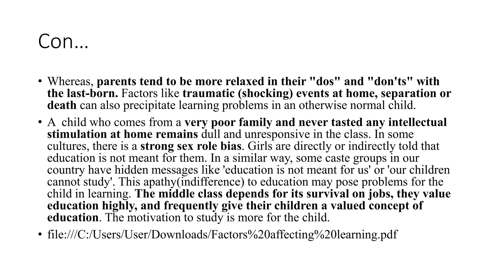 Con…
• Whereas, parents tend to be more relaxed in their "dos" and "don'ts" with
the last-born. Factors like traumatic (shocking) events at home, separation or
death can also precipitate learning problems in an otherwise normal child.
• A child who comes from a very poor family and never tasted any intellectual
stimulation at home remains dull and unresponsive in the class. In some
cultures, there is a strong sex role bias. Girls are directly or indirectly told that
education is not meant for them. In a similar way, some caste groups in our
country have hidden messages like 'education is not meant for us' or 'our children
cannot study'. This apathy(indifference) to education may pose problems for the
child in learning. The middle class depends for its survival on jobs, they value
education highly, and frequently give their children a valued concept of
education. The motivation to study is more for the child.
• file:///C:/Users/User/Downloads/Factors%20affecting%20learning.pdf
 