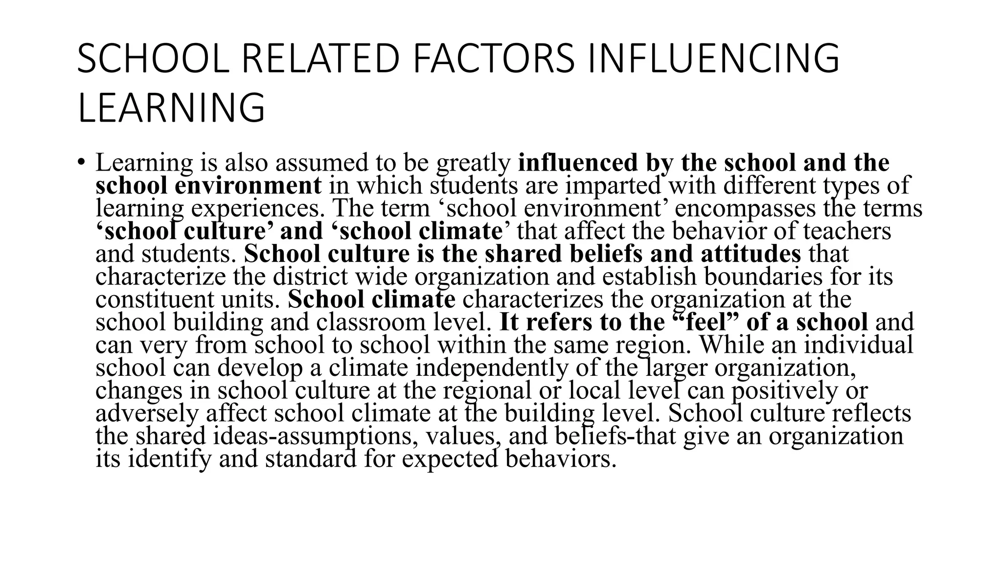 SCHOOL RELATED FACTORS INFLUENCING
LEARNING
• Learning is also assumed to be greatly influenced by the school and the
school environment in which students are imparted with different types of
learning experiences. The term ‘school environment’ encompasses the terms
‘school culture’ and ‘school climate’ that affect the behavior of teachers
and students. School culture is the shared beliefs and attitudes that
characterize the district wide organization and establish boundaries for its
constituent units. School climate characterizes the organization at the
school building and classroom level. It refers to the “feel” of a school and
can very from school to school within the same region. While an individual
school can develop a climate independently of the larger organization,
changes in school culture at the regional or local level can positively or
adversely affect school climate at the building level. School culture reflects
the shared ideas-assumptions, values, and beliefs-that give an organization
its identify and standard for expected behaviors.
 