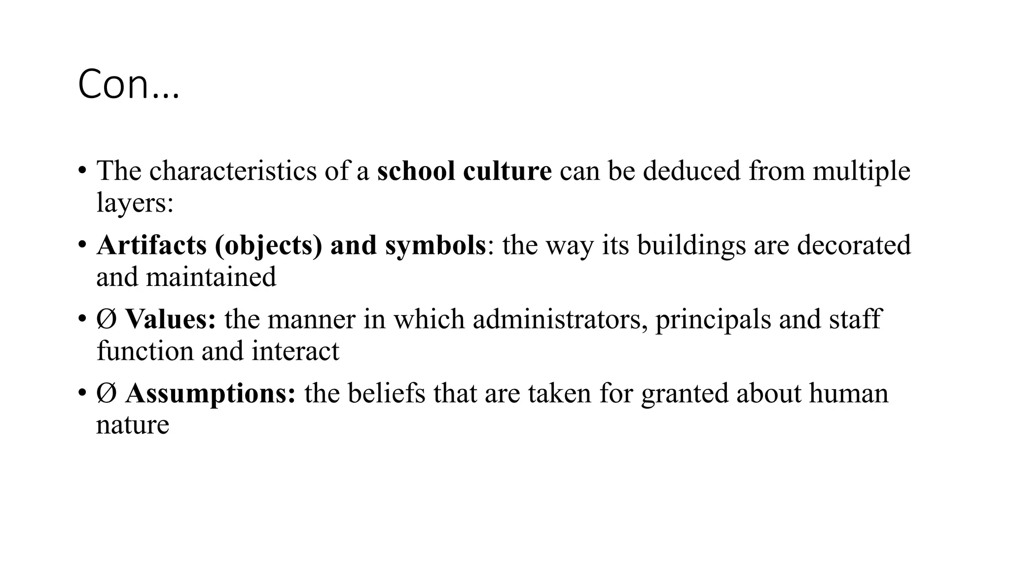 Con…
• The characteristics of a school culture can be deduced from multiple
layers:
• Artifacts (objects) and symbols: the way its buildings are decorated
and maintained
• Ø Values: the manner in which administrators, principals and staff
function and interact
• Ø Assumptions: the beliefs that are taken for granted about human
nature
 