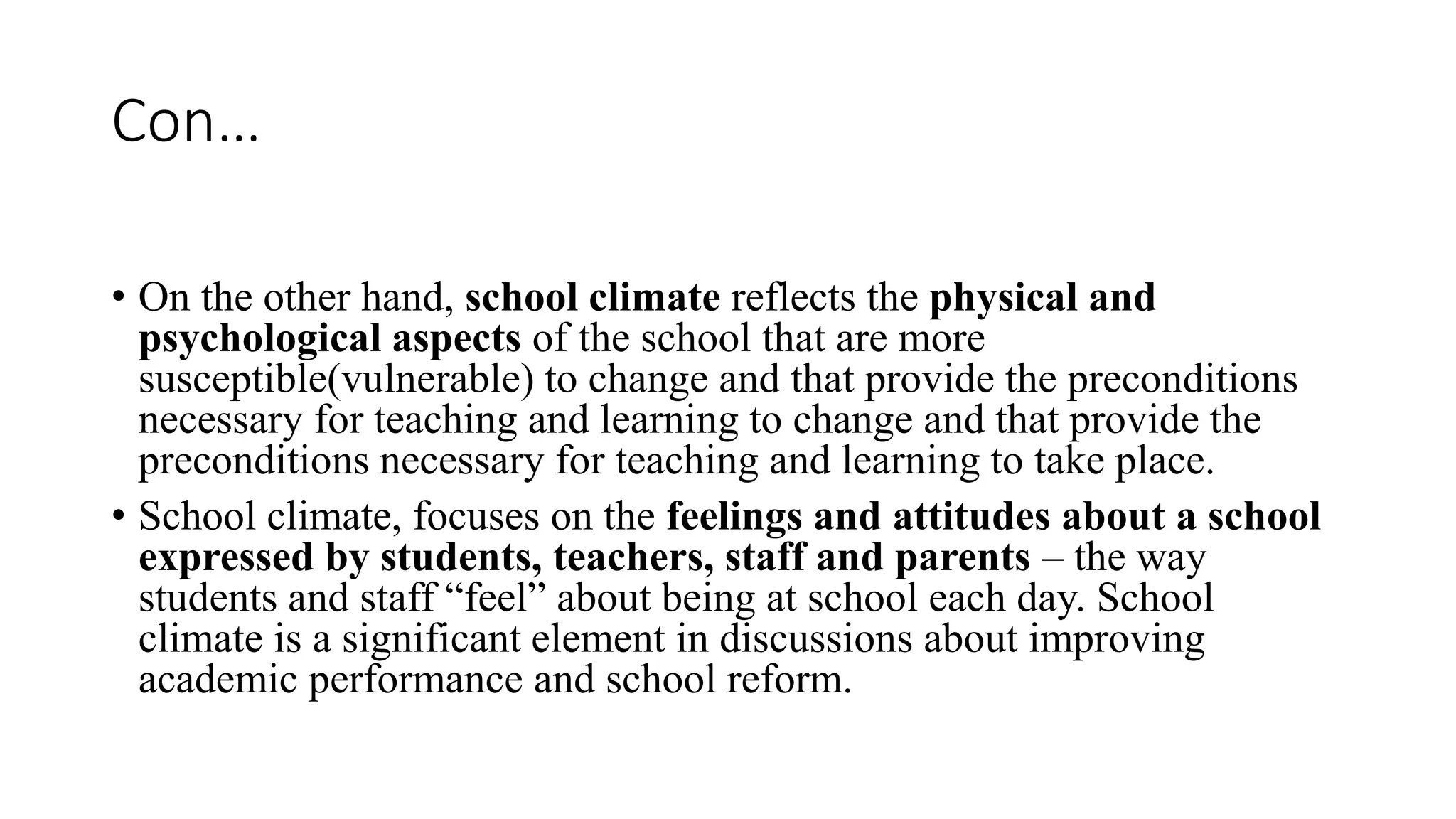 Con…
• On the other hand, school climate reflects the physical and
psychological aspects of the school that are more
susceptible(vulnerable) to change and that provide the preconditions
necessary for teaching and learning to change and that provide the
preconditions necessary for teaching and learning to take place.
• School climate, focuses on the feelings and attitudes about a school
expressed by students, teachers, staff and parents – the way
students and staff “feel” about being at school each day. School
climate is a significant element in discussions about improving
academic performance and school reform.
 