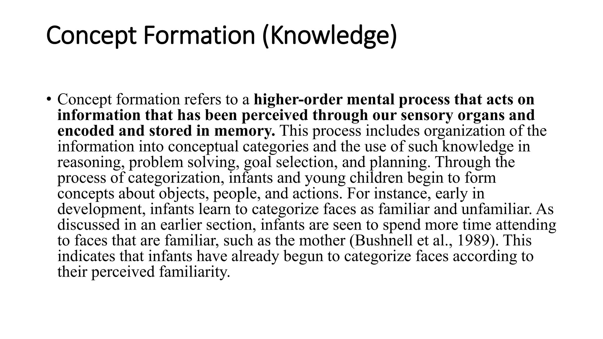 Concept Formation (Knowledge)
• Concept formation refers to a higher-order mental process that acts on
information that has been perceived through our sensory organs and
encoded and stored in memory. This process includes organization of the
information into conceptual categories and the use of such knowledge in
reasoning, problem solving, goal selection, and planning. Through the
process of categorization, infants and young children begin to form
concepts about objects, people, and actions. For instance, early in
development, infants learn to categorize faces as familiar and unfamiliar. As
discussed in an earlier section, infants are seen to spend more time attending
to faces that are familiar, such as the mother (Bushnell et al., 1989). This
indicates that infants have already begun to categorize faces according to
their perceived familiarity.
 