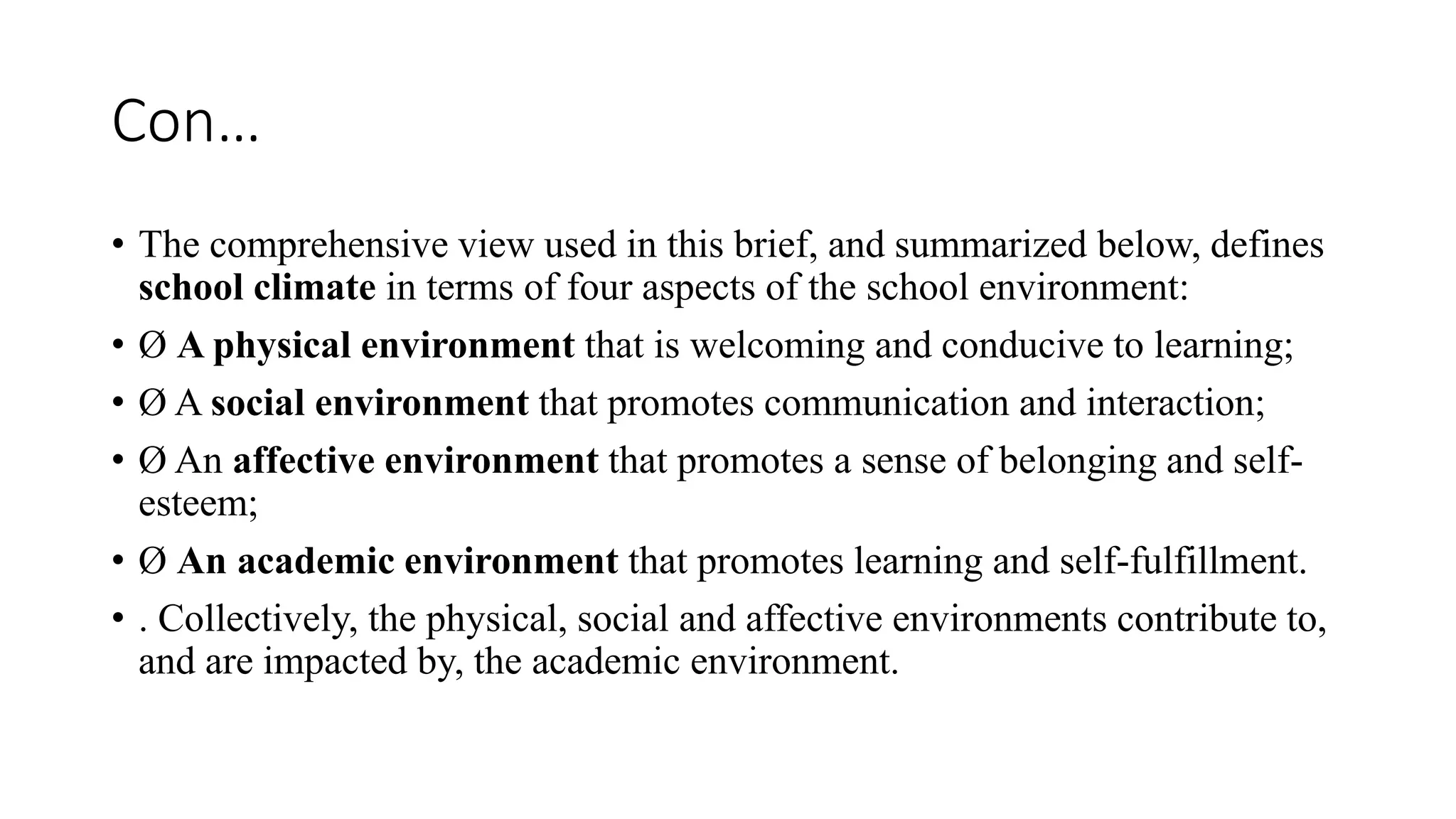 Con…
• The comprehensive view used in this brief, and summarized below, defines
school climate in terms of four aspects of the school environment:
• Ø A physical environment that is welcoming and conducive to learning;
• Ø A social environment that promotes communication and interaction;
• Ø An affective environment that promotes a sense of belonging and self-
esteem;
• Ø An academic environment that promotes learning and self-fulfillment.
• . Collectively, the physical, social and affective environments contribute to,
and are impacted by, the academic environment.
 