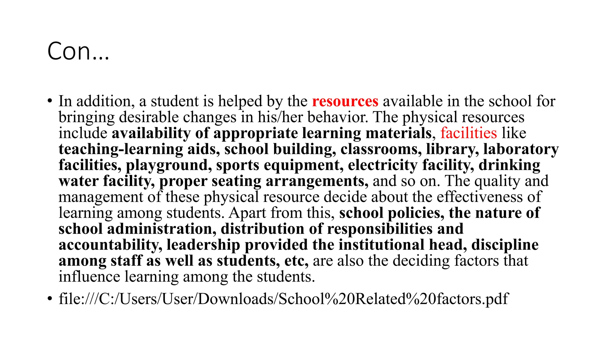 Con…
• In addition, a student is helped by the resources available in the school for
bringing desirable changes in his/her behavior. The physical resources
include availability of appropriate learning materials, facilities like
teaching-learning aids, school building, classrooms, library, laboratory
facilities, playground, sports equipment, electricity facility, drinking
water facility, proper seating arrangements, and so on. The quality and
management of these physical resource decide about the effectiveness of
learning among students. Apart from this, school policies, the nature of
school administration, distribution of responsibilities and
accountability, leadership provided the institutional head, discipline
among staff as well as students, etc, are also the deciding factors that
influence learning among the students.
• file:///C:/Users/User/Downloads/School%20Related%20factors.pdf
 